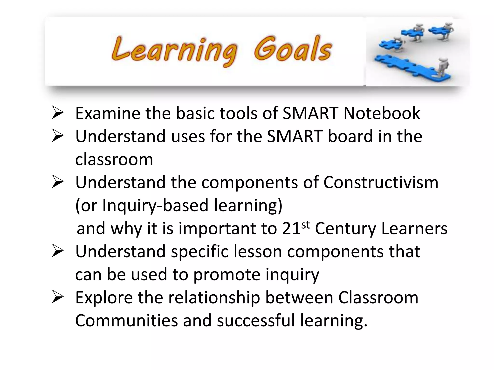  Examine the basic tools of SMART Notebook
 Understand uses for the SMART board in the
  classroom
 Understand the components of Constructivism
  (or Inquiry-based learning)
  and why it is important to 21st Century Learners
 Understand specific lesson components that
  can be used to promote inquiry
 Explore the relationship between Classroom
  Communities and successful learning.
 