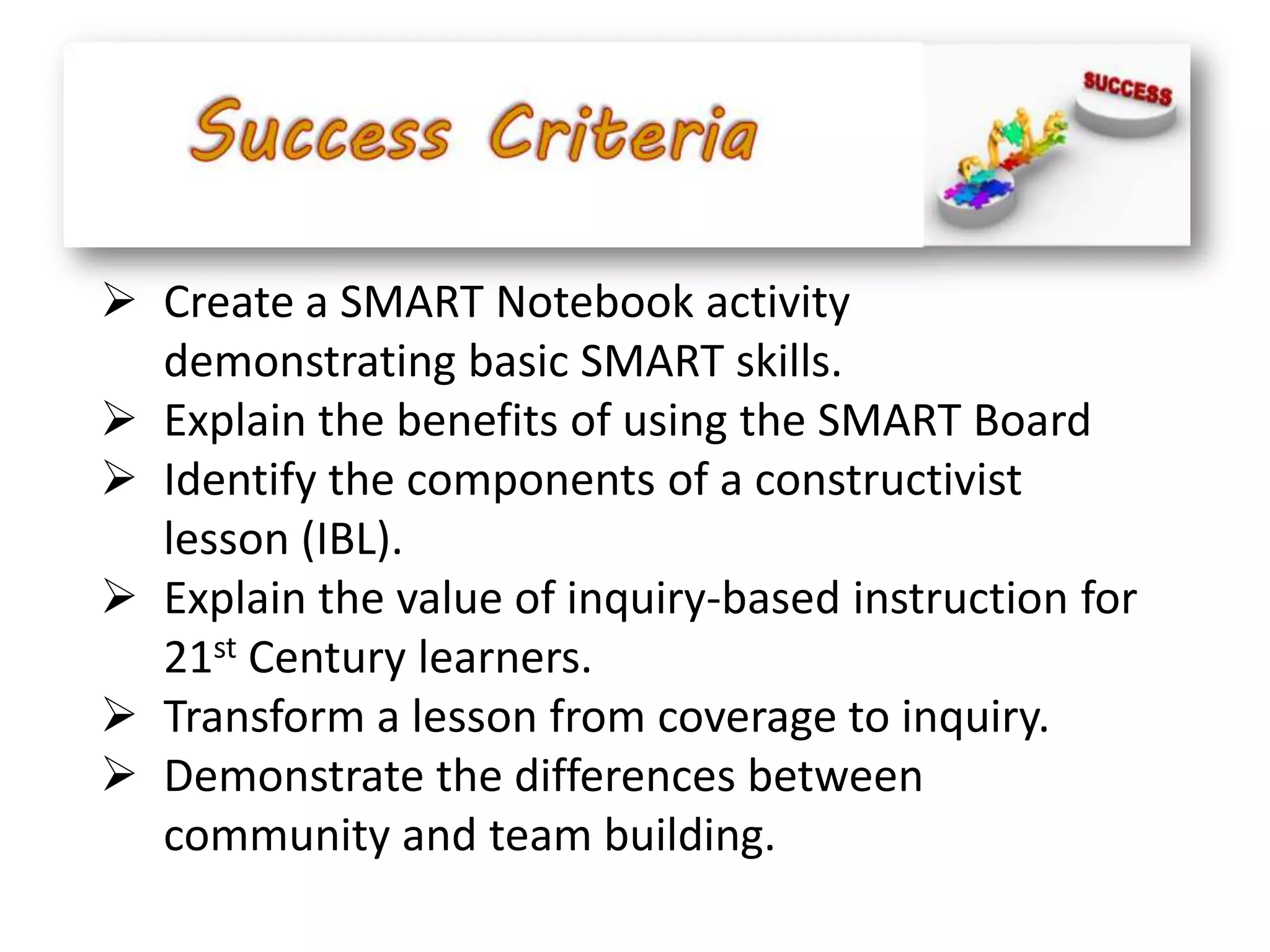  Create a SMART Notebook activity
  demonstrating basic SMART skills.
 Explain the benefits of using the SMART Board
 Identify the components of a constructivist
  lesson (IBL).
 Explain the value of inquiry-based instruction for
  21st Century learners.
 Transform a lesson from coverage to inquiry.
 Demonstrate the differences between
  community and team building.
 