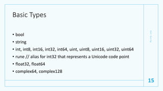 Basic Types
• bool
• string
• int, int8, int16, int32, int64, uint, uint8, uint16, uint32, uint64
• rune // alias for int32 that represents a Unicode code point
• float32, float64
• complex64, complex128
G
e
t
G
o
i
n
g
15
 