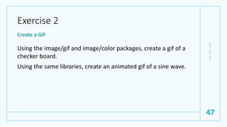 Exercise 2
Create a GIF
Using the image/gif and image/color packages, create a gif of a
checker board.
Using the same libraries, create an animated gif of a sine wave.
G
e
t
G
o
i
n
g
47
 
