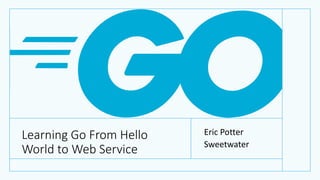 Learning Go From Hello
World to Web Service
Eric Potter
Sweetwater
 
