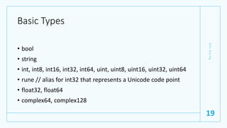 Basic Types
• bool
• string
• int, int8, int16, int32, int64, uint, uint8, uint16, uint32, uint64
• rune // alias for int32 that represents a Unicode code point
• float32, float64
• complex64, complex128
G
e
t
G
o
i
n
g
19
 
