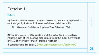 Exercise 1
Euler 1
1) If we list all the natural numbers below 10 that are multiples of 3
or 5, we get 3, 5, 6 and 9. The sum of these multiples is 23.
Find the sum of all the multiples of 3 or 5 below 1000.
2) The Sine value for 2 is positive and the value for 5 is negative.
Print the sum of the positive sine values from the input between 0
and 10. (hint import “math” and use math.Sin)
If you get done, try Euler 2 (https://projecteuler.net/problem=2)
G
e
t
G
o
i
n
g
28
 