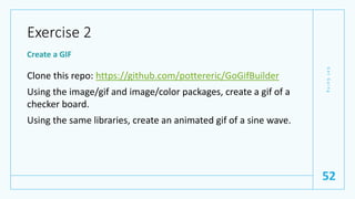 Exercise 2
Create a GIF
Clone this repo: https://github.com/pottereric/GoGifBuilder
Using the image/gif and image/color packages, create a gif of a
checker board.
Using the same libraries, create an animated gif of a sine wave.
G
e
t
G
o
i
n
g
52
 