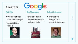 Creators
Rob Pike
• Worked at Bell
Labs and Google
• co-creator of
UTF-8
Ken Thompson
• Designed and
implemented the
original Unix
Robert Griesemer
• Worked on
Google's V8
JavaScript engine
G
e
t
G
o
i
n
g
8
 
