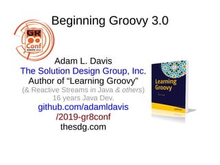 Beginning Groovy 3.0
Adam L. Davis
The Solution Design Group, Inc.
Author of “Learning Groovy”
(& Reactive Streams in Java & others)
16 years Java Dev.
github.com/adamldavis
/2019-gr8conf
thesdg.com
 