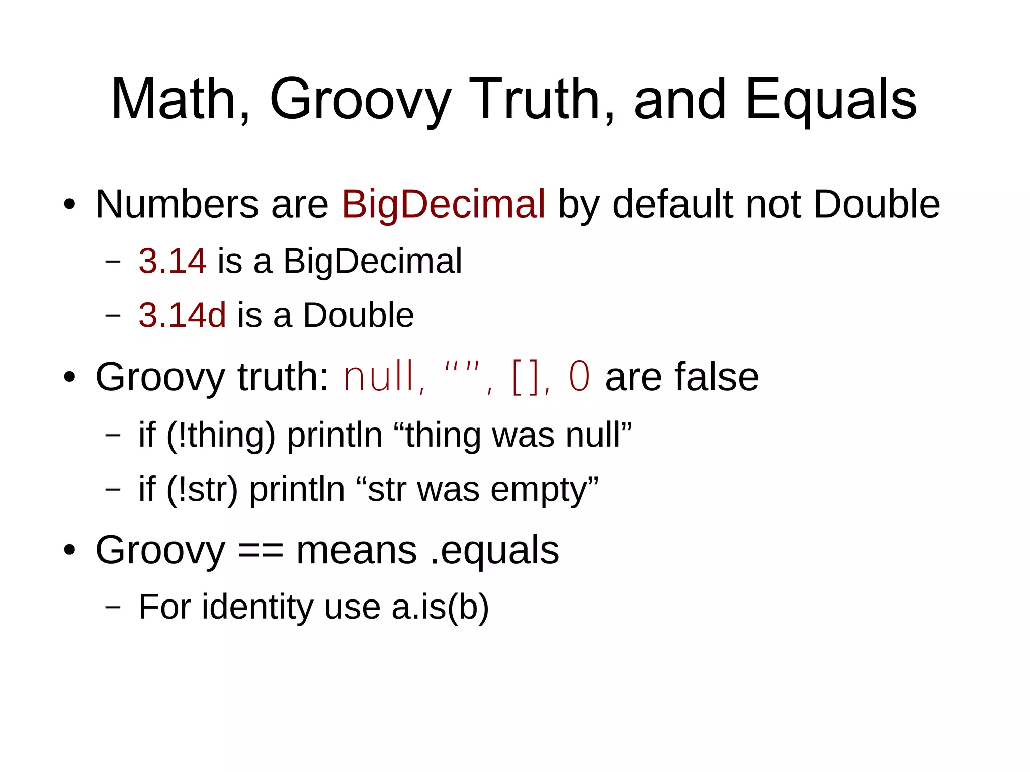 Math, Groovy Truth, and Equals
● Numbers are BigDecimal by default not Double
– 3.14 is a BigDecimal
– 3.14d is a Double
● Groovy truth: null, “”, [], 0 are false
– if (!thing) println “thing was null”
– if (!str) println “str was empty”
● Groovy == means .equals
– For identity use a.is(b)
 