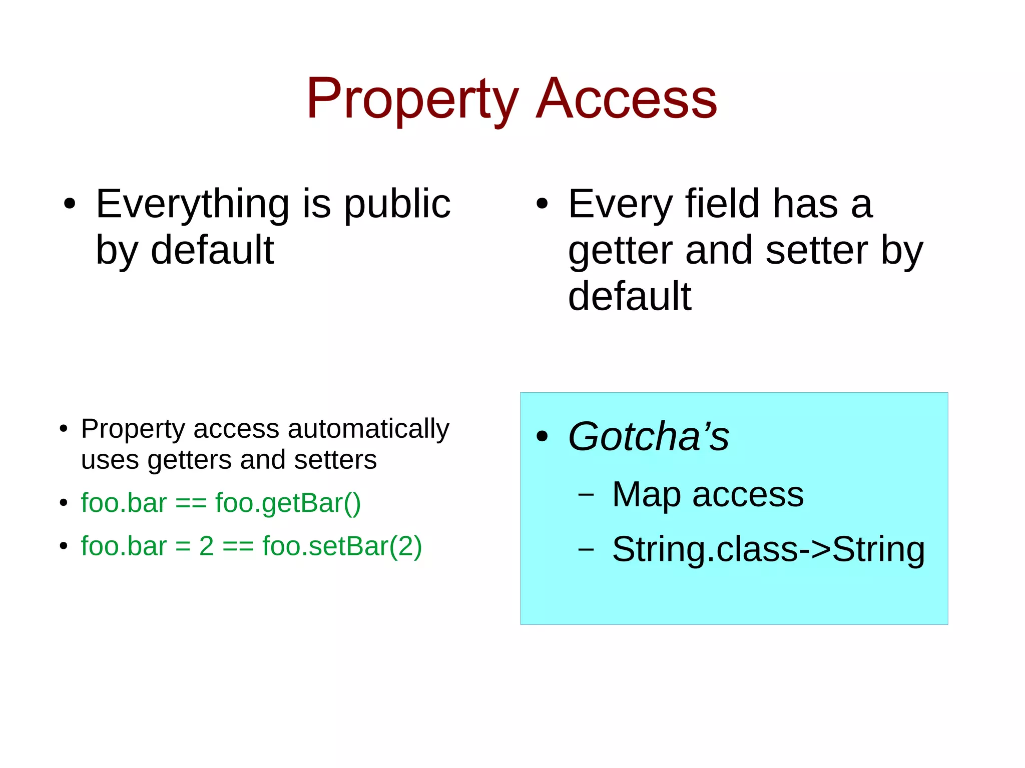 Property Access
● Everything is public
by default
● Every field has a
getter and setter by
default
● Gotcha’s
– Map access
– String.class->String
● Property access automatically
uses getters and setters
● foo.bar == foo.getBar()
● foo.bar = 2 == foo.setBar(2)
 