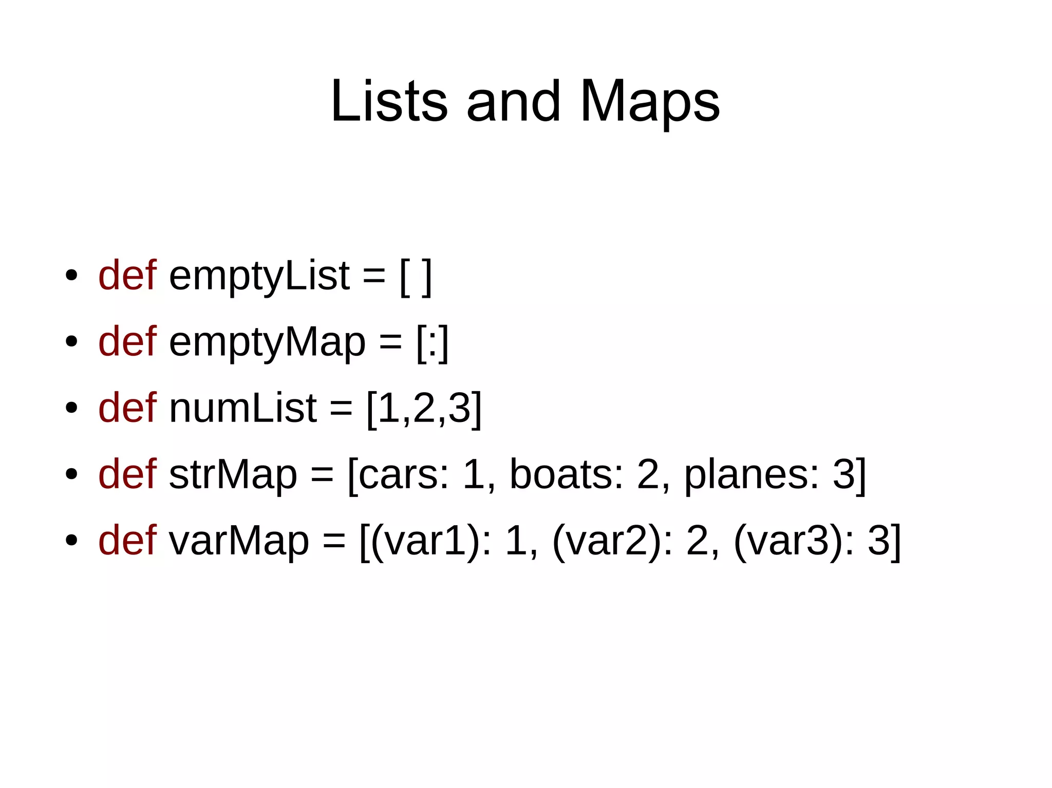 Lists and Maps
● def emptyList = [ ]
● def emptyMap = [:]
● def numList = [1,2,3]
● def strMap = [cars: 1, boats: 2, planes: 3]
● def varMap = [(var1): 1, (var2): 2, (var3): 3]
 