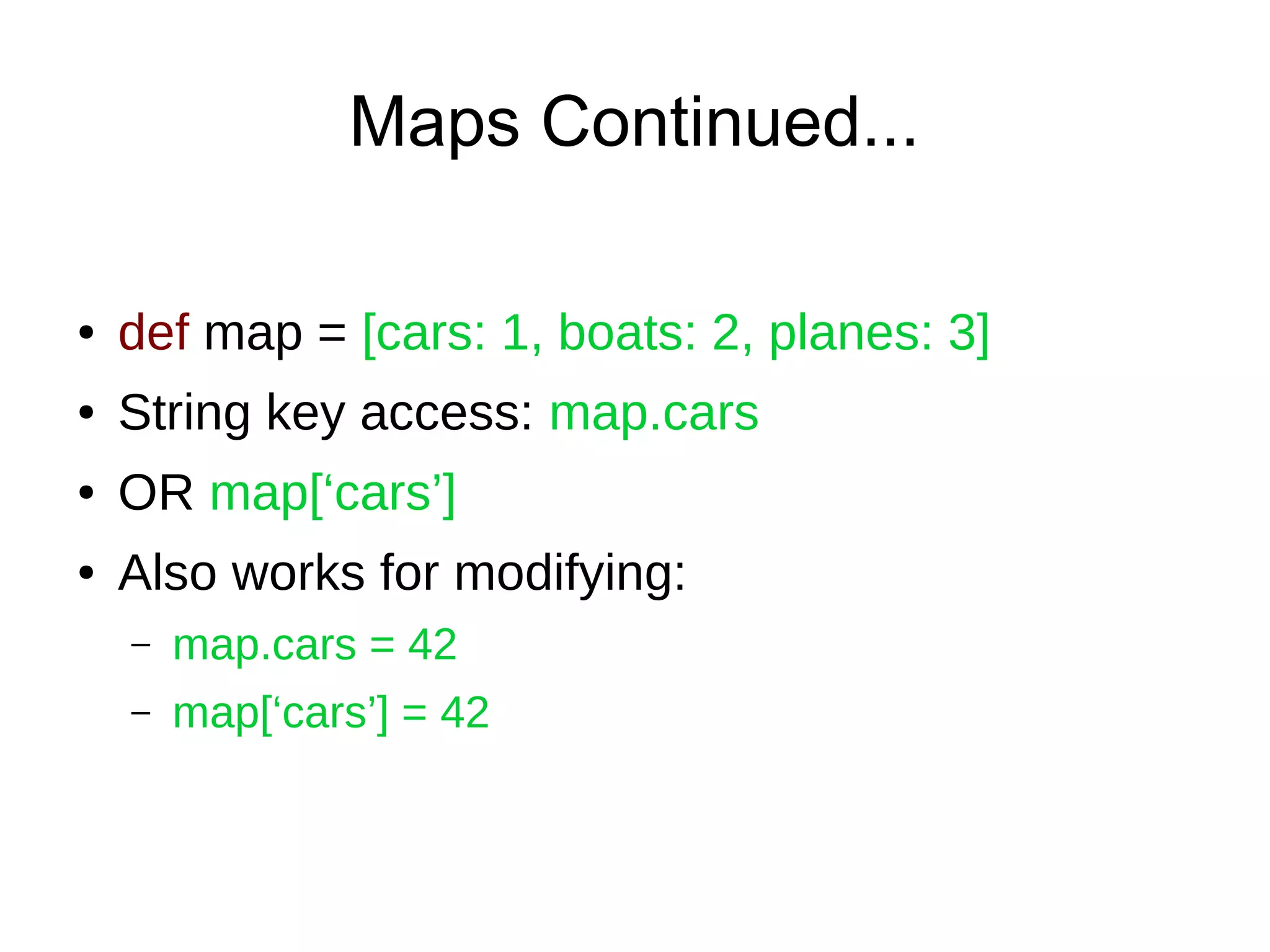 Maps Continued...
● def map = [cars: 1, boats: 2, planes: 3]
● String key access: map.cars
● OR map[‘cars’]
● Also works for modifying:
– map.cars = 42
– map[‘cars’] = 42
 