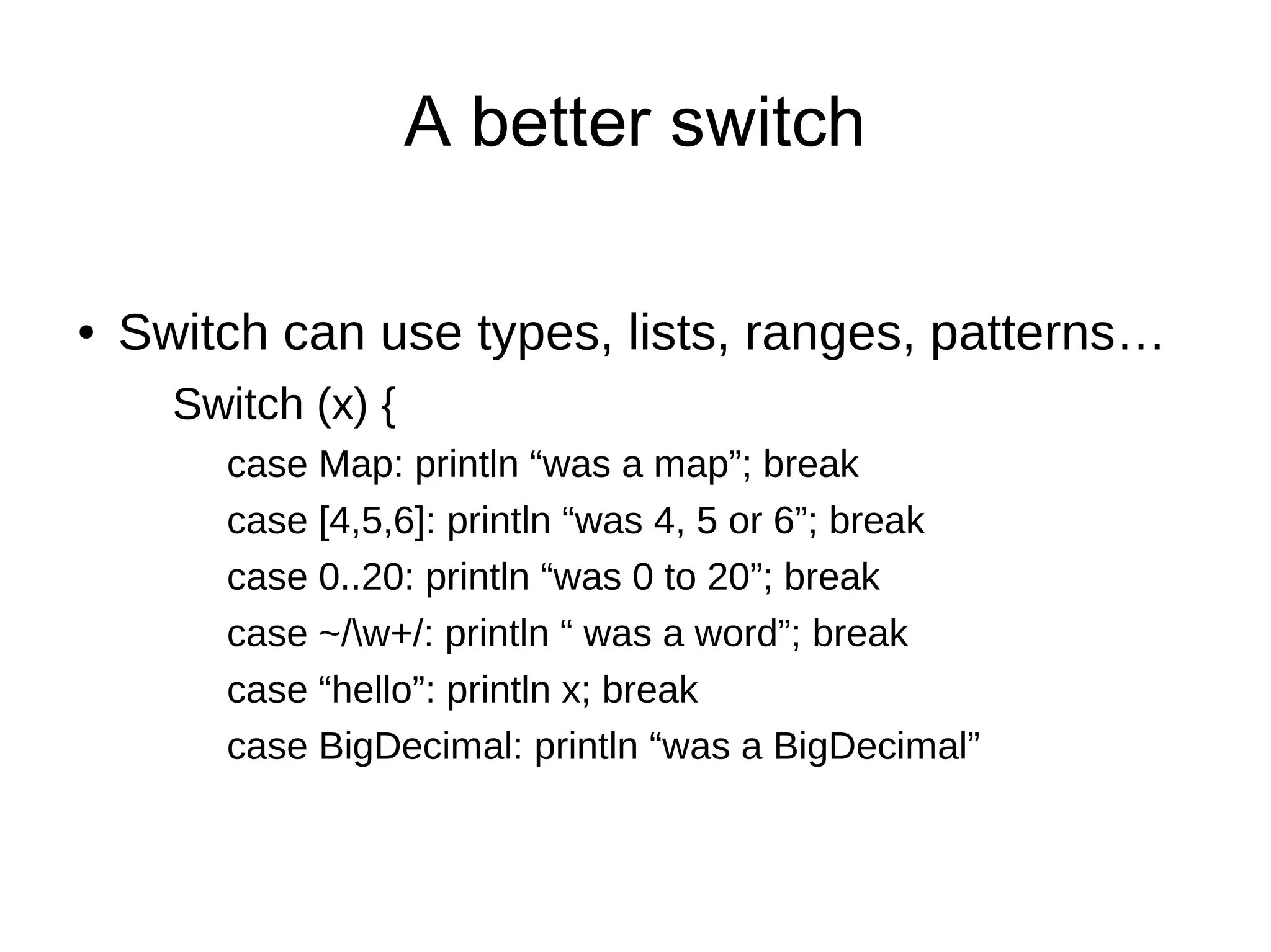 A better switch
● Switch can use types, lists, ranges, patterns…
Switch (x) {
case Map: println “was a map”; break
case [4,5,6]: println “was 4, 5 or 6”; break
case 0..20: println “was 0 to 20”; break
case ~/w+/: println “ was a word”; break
case “hello”: println x; break
case BigDecimal: println “was a BigDecimal”
 