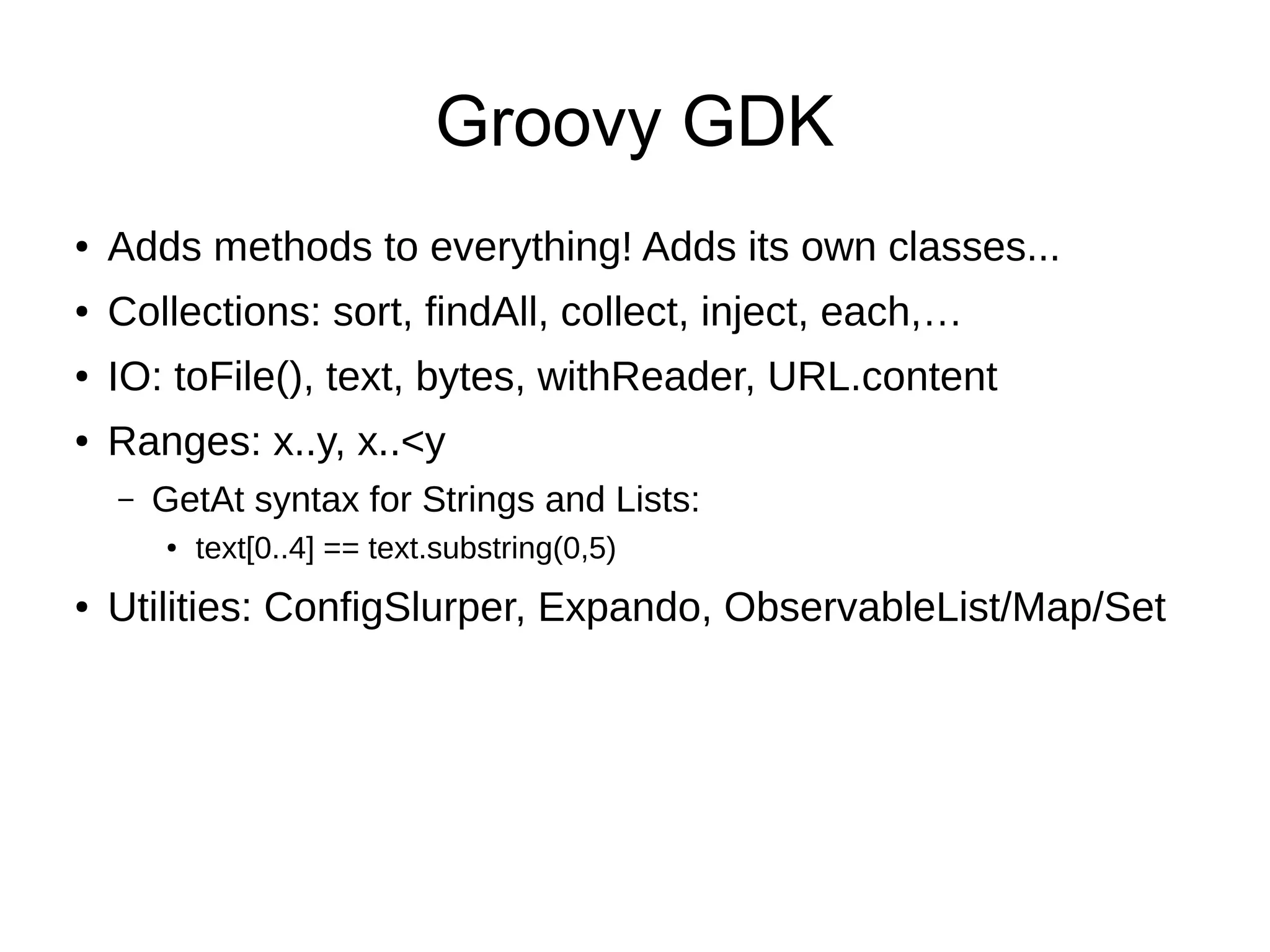 Groovy GDK
● Adds methods to everything! Adds its own classes...
● Collections: sort, findAll, collect, inject, each,…
● IO: toFile(), text, bytes, withReader, URL.content
● Ranges: x..y, x..<y
– GetAt syntax for Strings and Lists:
● text[0..4] == text.substring(0,5)
● Utilities: ConfigSlurper, Expando, ObservableList/Map/Set
 