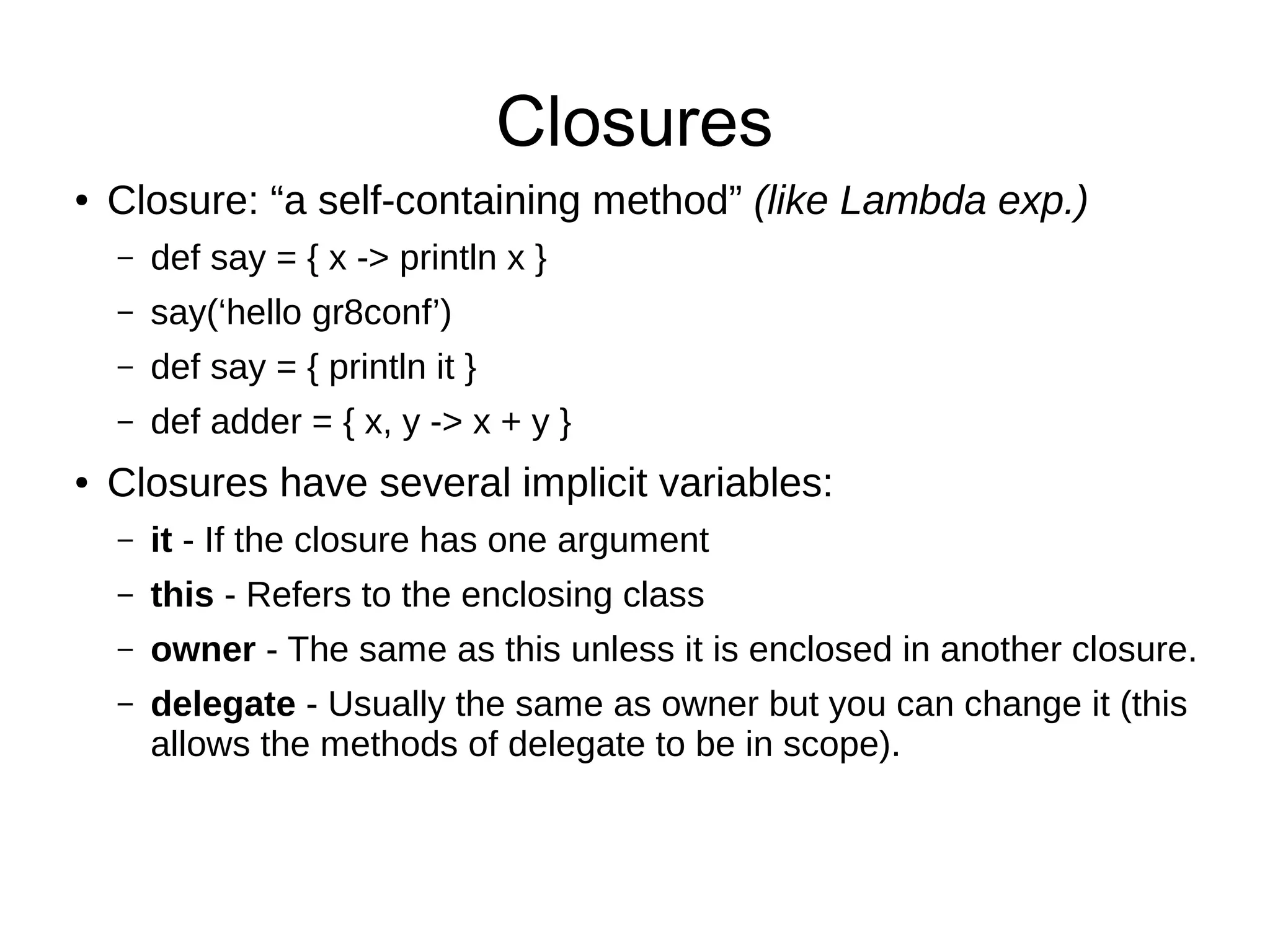 Closures
● Closure: “a self-containing method” (like Lambda exp.)
– def say = { x -> println x }
– say(‘hello gr8conf’)
– def say = { println it }
– def adder = { x, y -> x + y }
● Closures have several implicit variables:
– it - If the closure has one argument
– this - Refers to the enclosing class
– owner - The same as this unless it is enclosed in another closure.
– delegate - Usually the same as owner but you can change it (this
allows the methods of delegate to be in scope).
 