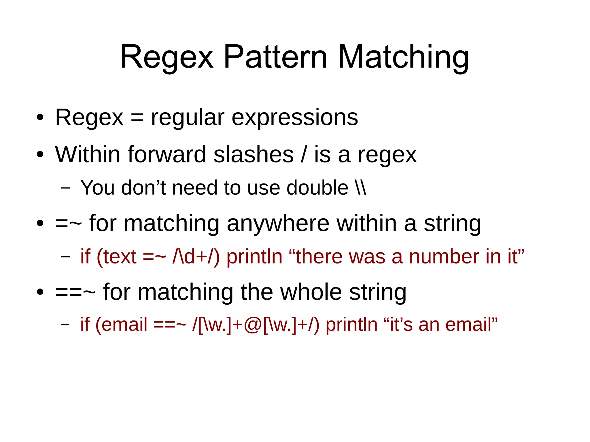 Regex Pattern Matching
● Regex = regular expressions
● Within forward slashes / is a regex
– You don’t need to use double 
● =~ for matching anywhere within a string
– if (text =~ /d+/) println “there was a number in it”
● ==~ for matching the whole string
– if (email ==~ /[w.]+@[w.]+/) println “it’s an email”
 