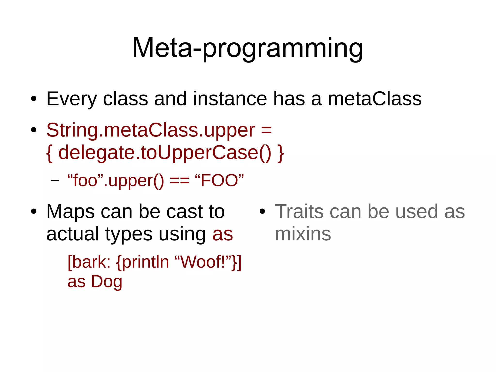 Meta-programming
● Every class and instance has a metaClass
● String.metaClass.upper =
{ delegate.toUpperCase() }
– “foo”.upper() == “FOO”
● Traits can be used as
mixins
● Maps can be cast to
actual types using as
[bark: {println “Woof!”}]
as Dog
 