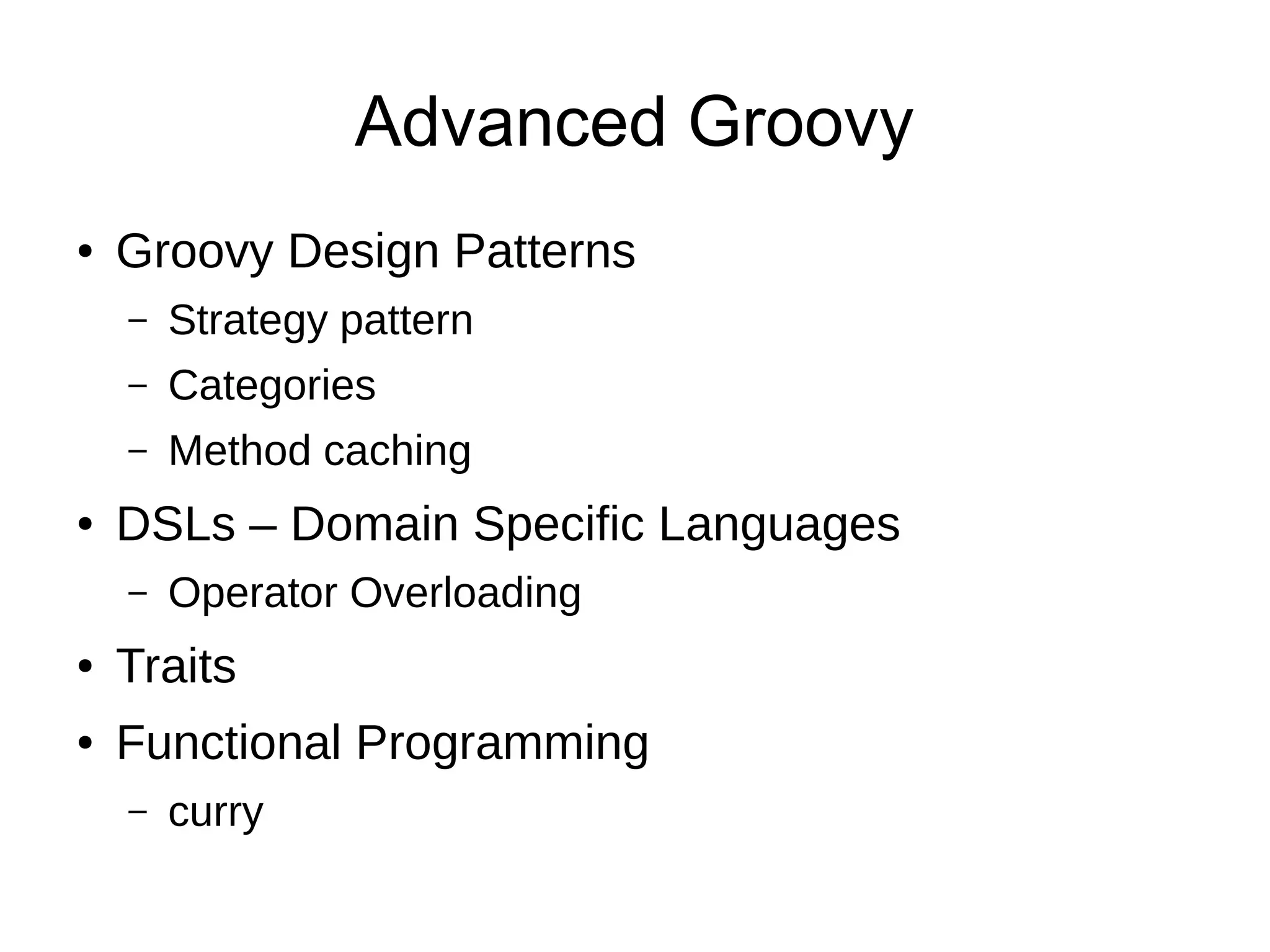 Advanced Groovy
● Groovy Design Patterns
– Strategy pattern
– Categories
– Method caching
● DSLs – Domain Specific Languages
– Operator Overloading
● Traits
● Functional Programming
– curry
 