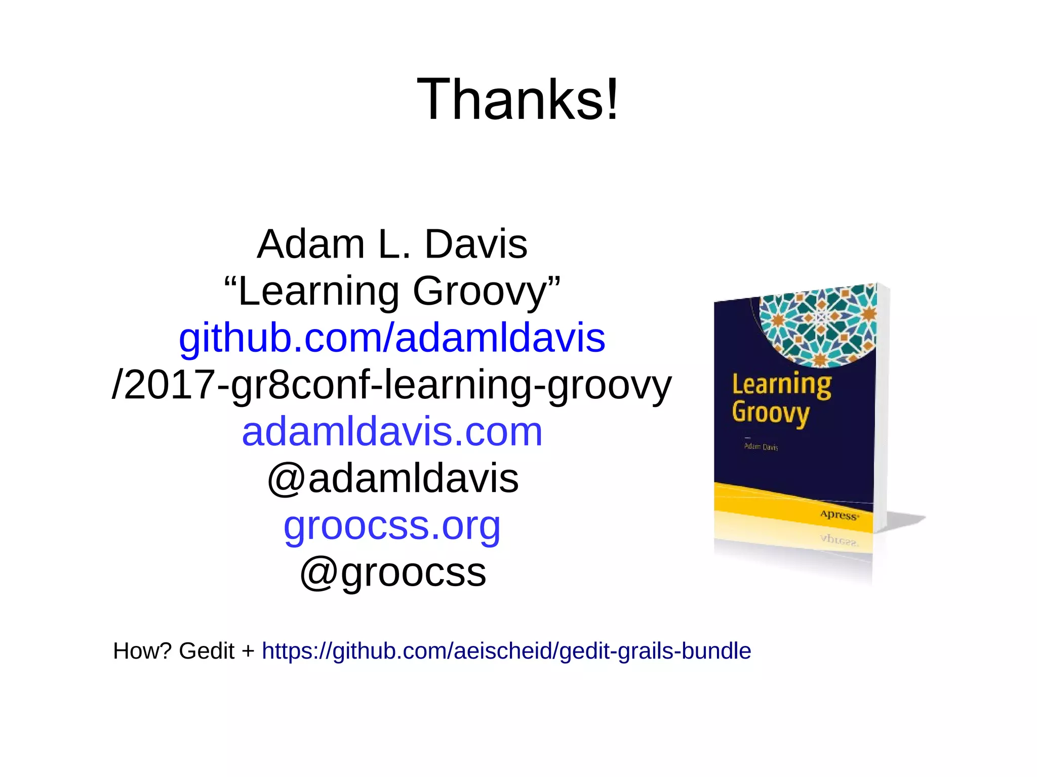 Thanks!
Adam L. Davis
“Learning Groovy”
github.com/adamldavis
/2017-gr8conf-learning-groovy
adamldavis.com
@adamldavis
groocss.org
@groocss
How? Gedit + https://github.com/aeischeid/gedit-grails-bundle
 