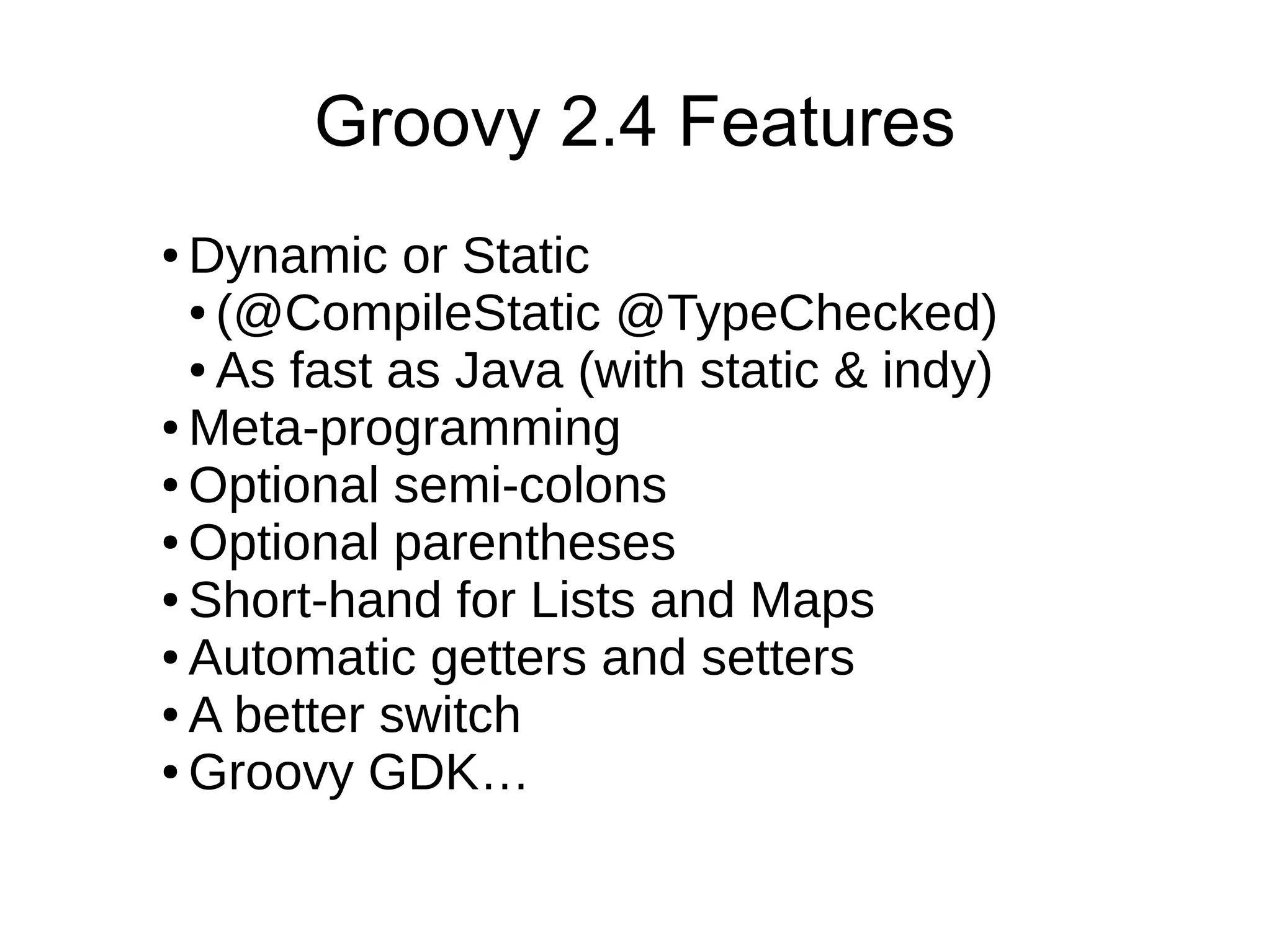 ● Dynamic or Static
● (@CompileStatic @TypeChecked)
● As fast as Java (with static & indy)
● Meta-programming
● Optional semi-colons
● Optional parentheses
● Short-hand for Lists and Maps
● Automatic getters and setters
● A better switch
● Groovy GDK…
Groovy 2.4 Features
 