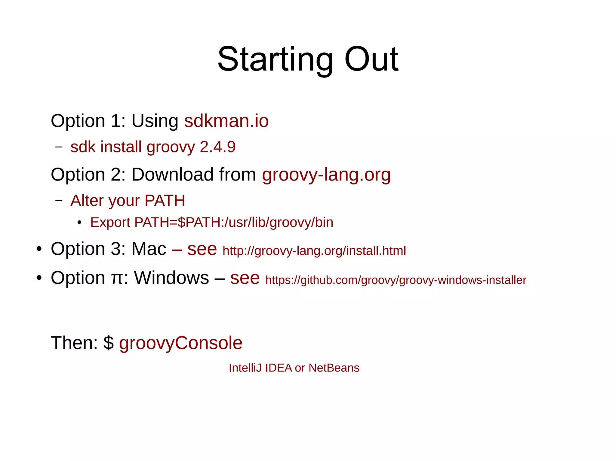 Starting Out
Option 1: Using sdkman.io
– sdk install groovy 2.4.9
Option 2: Download from groovy-lang.org
– Alter your PATH
● Export PATH=$PATH:/usr/lib/groovy/bin
● Option 3: Mac – see http://groovy-lang.org/install.html
● Option π: Windows – see https://github.com/groovy/groovy-windows-installer
Then: $ groovyConsole
IntelliJ IDEA or NetBeans
 