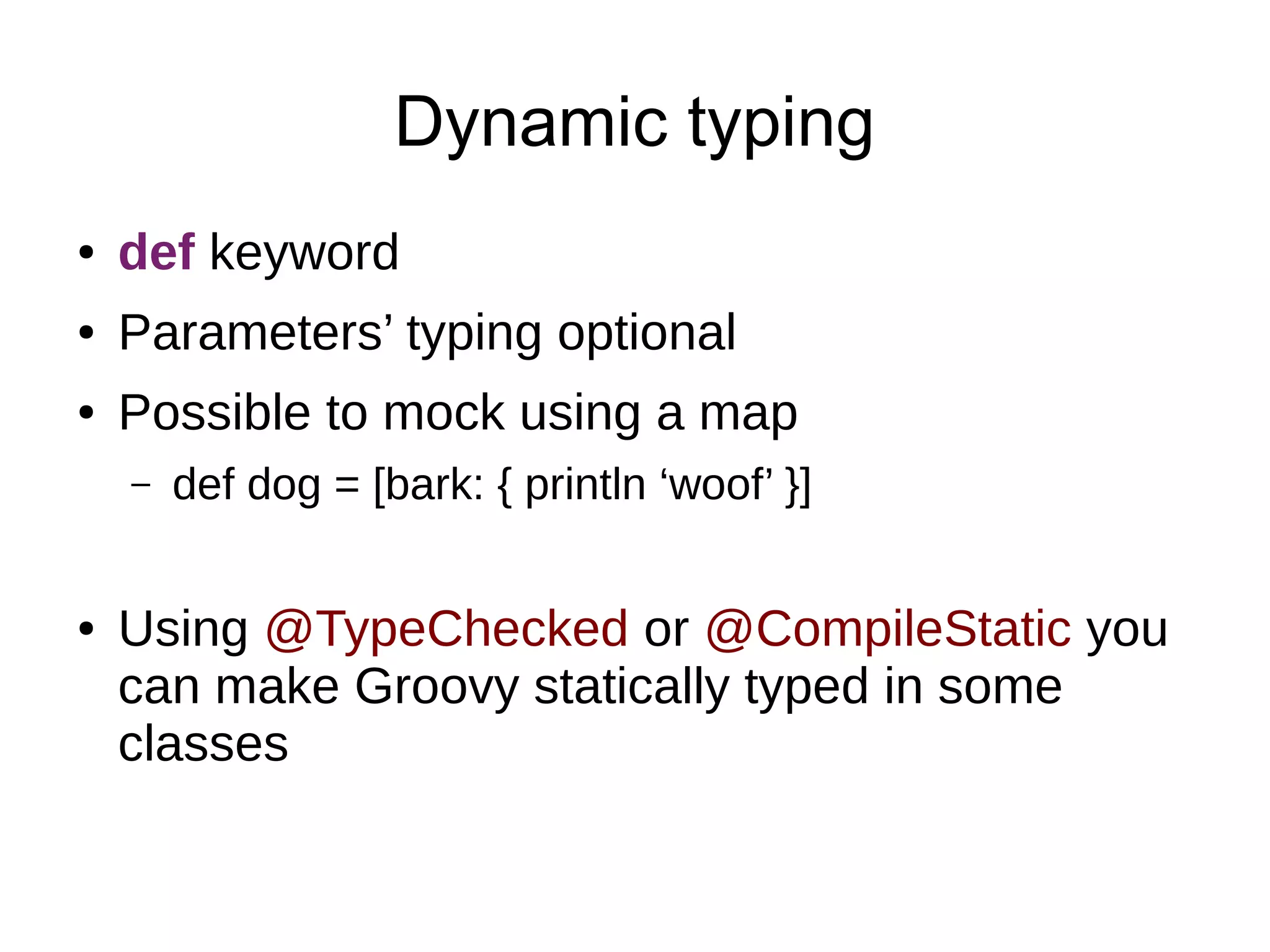 Dynamic typing
● def keyword
● Parameters’ typing optional
● Possible to mock using a map
– def dog = [bark: { println ‘woof’ }]
● Using @TypeChecked or @CompileStatic you
can make Groovy statically typed in some
classes
 