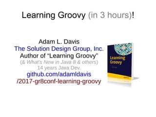 Learning Groovy (in 3 hours)!
Adam L. Davis
The Solution Design Group, Inc.
Author of “Learning Groovy”
(& What’s New in Java 8 & others)
14 years Java Dev.
github.com/adamldavis
/2017-gr8conf-learning-groovy
 