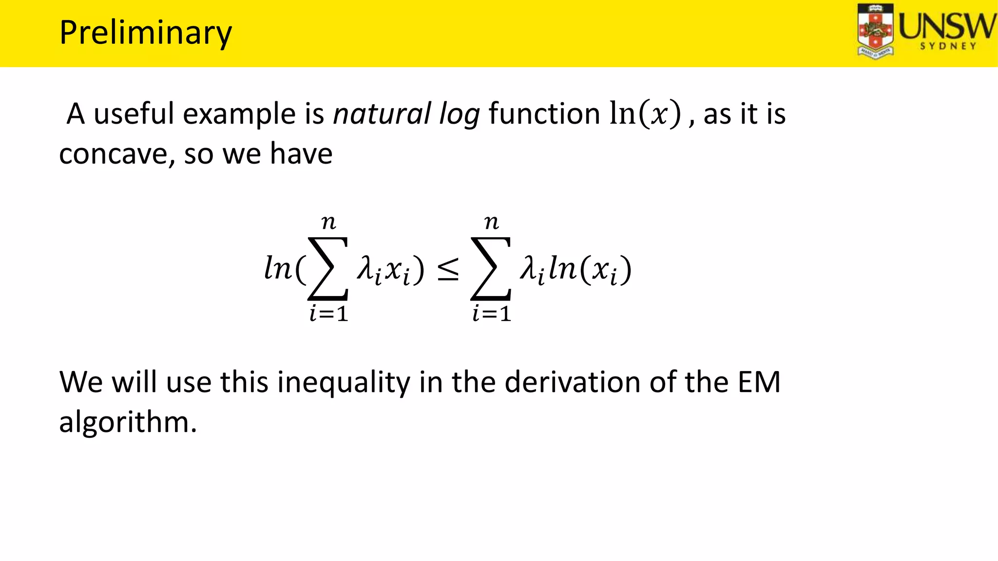 Preliminary
A useful example is natural log function ln 𝑥 , as it is
concave, so we have
𝑙𝑛(
𝑖=1
𝑛
𝜆𝑖 𝑥𝑖) ≤
𝑖=1
𝑛
𝜆𝑖 𝑙𝑛(𝑥𝑖)
We will use this inequality in the derivation of the EM
algorithm.
 