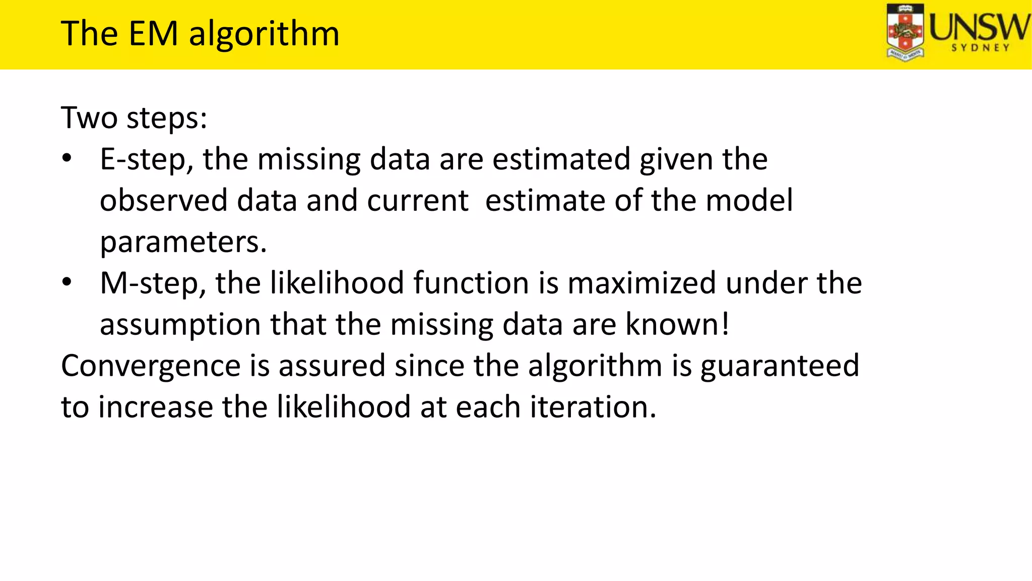 The EM algorithm
Two steps:
• E-step, the missing data are estimated given the
observed data and current estimate of the model
parameters.
• M-step, the likelihood function is maximized under the
assumption that the missing data are known!
Convergence is assured since the algorithm is guaranteed
to increase the likelihood at each iteration.
 