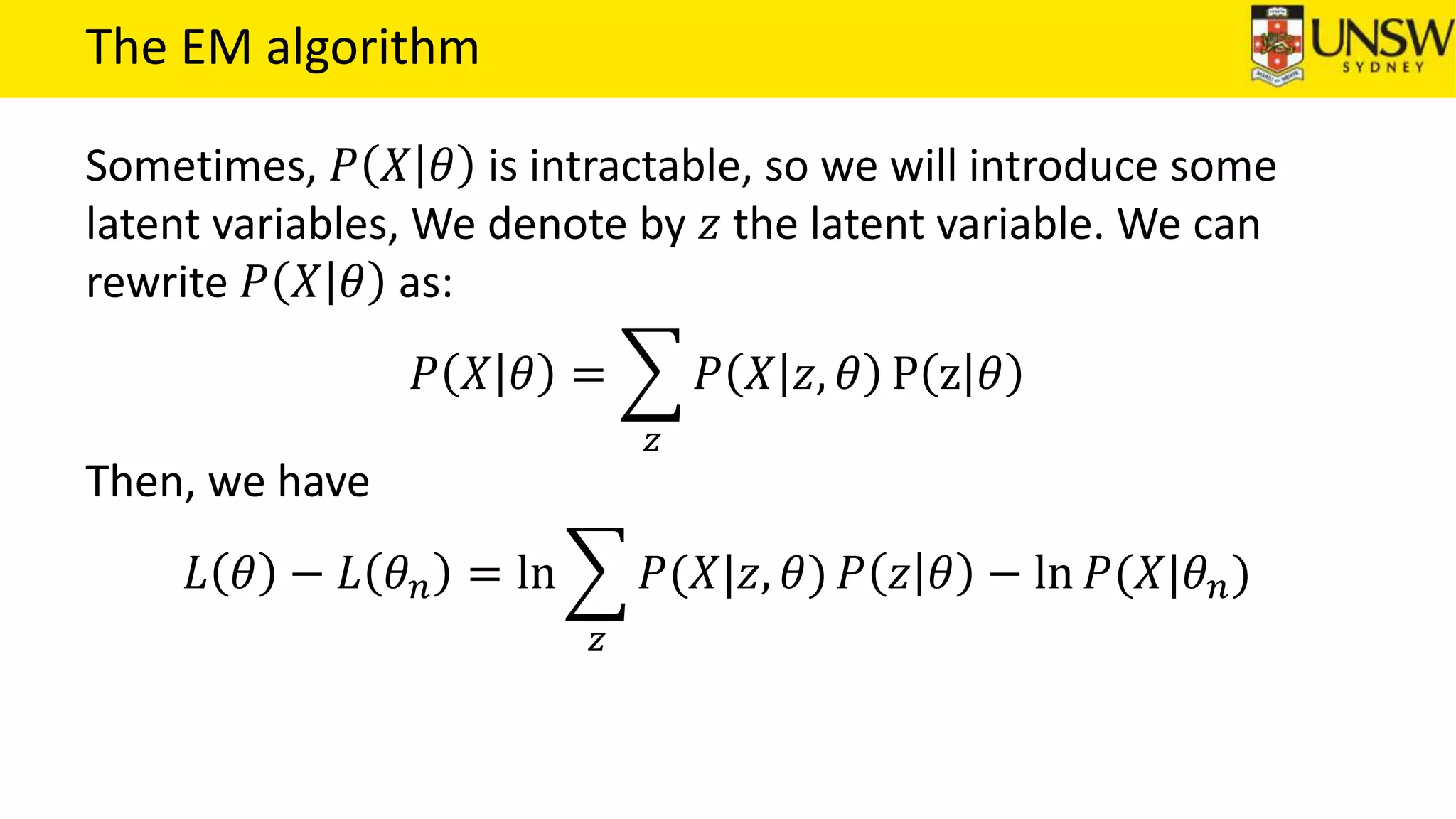The EM algorithm
Sometimes, 𝑃 𝑋 𝜃 is intractable, so we will introduce some
latent variables, We denote by 𝑧 the latent variable. We can
rewrite 𝑃 𝑋 𝜃 as:
𝑃 𝑋 𝜃 =
𝑧
𝑃 𝑋 𝑧, 𝜃 P z 𝜃
Then, we have
𝐿 𝜃 − 𝐿 𝜃 𝑛 = ln
𝑧
𝑃(𝑋|𝑧, 𝜃) 𝑃 𝑧 𝜃 − ln 𝑃(𝑋|𝜃 𝑛)
 