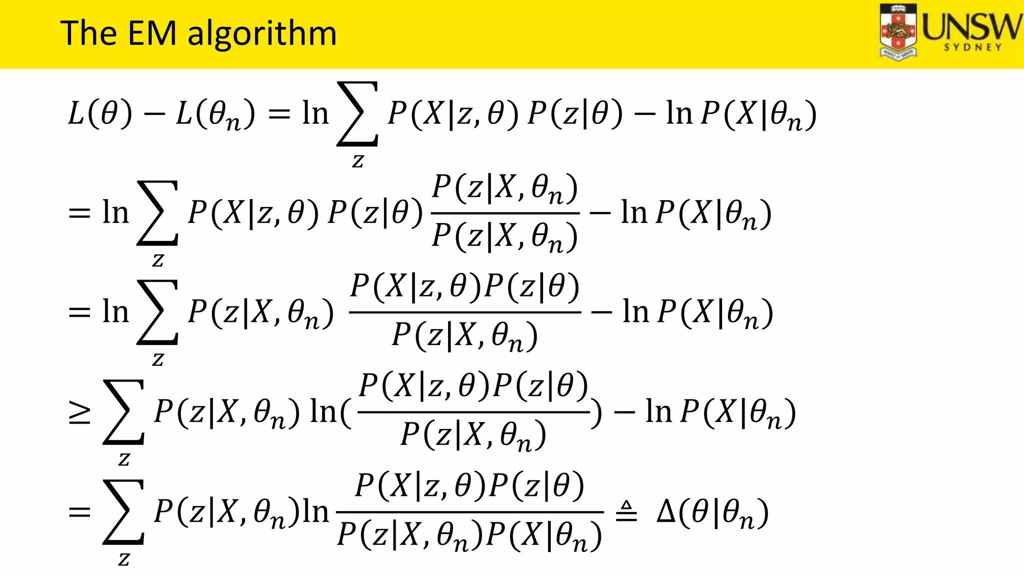The EM algorithm
𝐿 𝜃 − 𝐿 𝜃 𝑛 = ln
𝑧
𝑃(𝑋|𝑧, 𝜃) 𝑃 𝑧 𝜃 − ln 𝑃(𝑋|𝜃 𝑛)
= ln
𝑧
𝑃(𝑋|𝑧, 𝜃) 𝑃 𝑧 𝜃
𝑃(𝑧|𝑋, 𝜃 𝑛)
𝑃(𝑧|𝑋, 𝜃 𝑛)
− ln 𝑃(𝑋|𝜃 𝑛)
= ln
𝑧
𝑃(𝑧|𝑋, 𝜃 𝑛)
𝑃(𝑋|𝑧, 𝜃)𝑃(𝑧|𝜃)
𝑃(𝑧|𝑋, 𝜃 𝑛)
− ln 𝑃(𝑋|𝜃 𝑛)
≥
𝑧
𝑃(𝑧|𝑋, 𝜃 𝑛) ln(
𝑃 𝑋 𝑧, 𝜃 𝑃 𝑧 𝜃
𝑃 𝑧 𝑋, 𝜃 𝑛
) − ln 𝑃(𝑋|𝜃 𝑛)
=
𝑧
𝑃 𝑧 𝑋, 𝜃 𝑛 ln
𝑃 𝑋 𝑧, 𝜃 𝑃 𝑧 𝜃
𝑃 𝑧 𝑋, 𝜃 𝑛 𝑃(𝑋|𝜃 𝑛)
≜ ∆(𝜃|𝜃 𝑛)
 