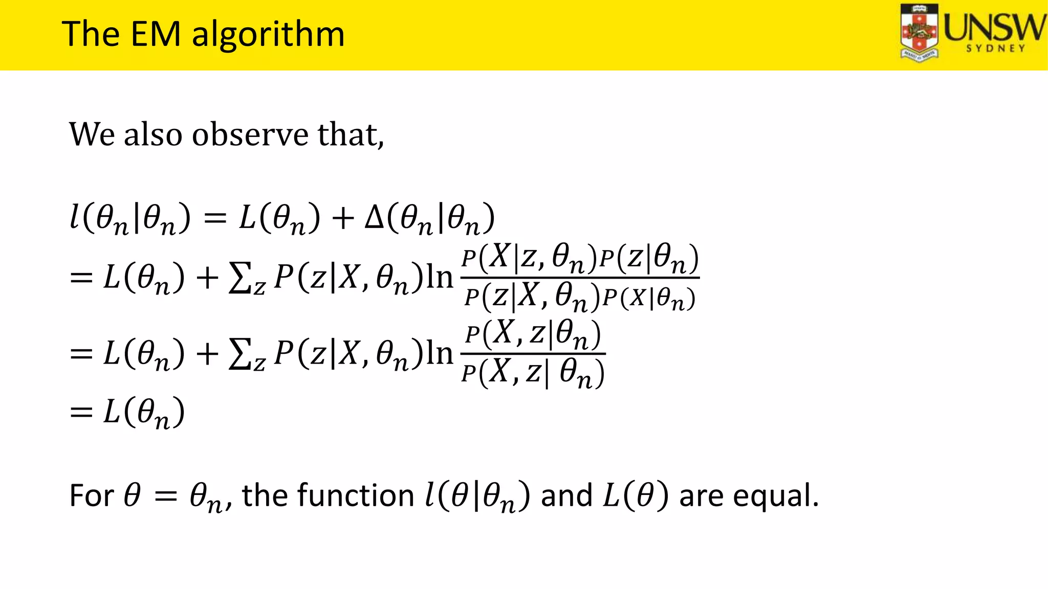 The EM algorithm
We also observe that,
𝑙 𝜃 𝑛 𝜃 𝑛 = 𝐿 𝜃 𝑛 + ∆ 𝜃 𝑛 𝜃 𝑛
= 𝐿 𝜃 𝑛 + 𝑧 𝑃 𝑧 𝑋, 𝜃 𝑛 ln
𝑃 𝑋 𝑧, 𝜃 𝑛 𝑃 𝑧 𝜃 𝑛
𝑃 𝑧 𝑋, 𝜃 𝑛 𝑃(𝑋|𝜃 𝑛)
= 𝐿 𝜃 𝑛 + 𝑧 𝑃 𝑧 𝑋, 𝜃 𝑛 ln
𝑃 𝑋, 𝑧 𝜃 𝑛
𝑃 𝑋, 𝑧 𝜃 𝑛
= 𝐿 𝜃 𝑛
For 𝜃 = 𝜃 𝑛, the function 𝑙 𝜃 𝜃 𝑛 and 𝐿 𝜃 are equal.
 