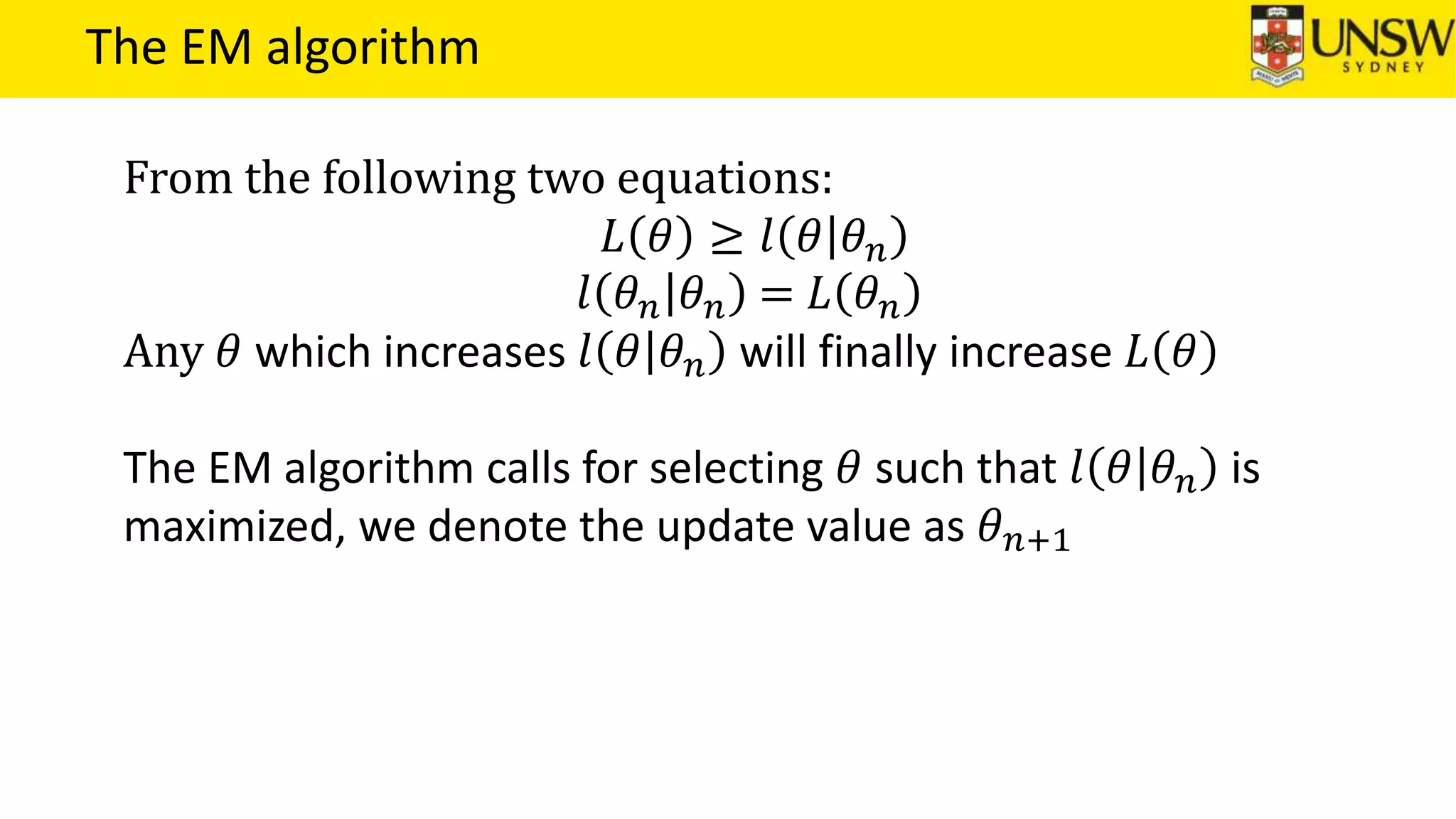 The EM algorithm
From the following two equations:
𝐿 𝜃 ≥ 𝑙 𝜃 𝜃 𝑛
𝑙 𝜃 𝑛 𝜃 𝑛 = 𝐿 𝜃 𝑛
Any 𝜃 which increases 𝑙 𝜃 𝜃 𝑛 will finally increase 𝐿 𝜃
The EM algorithm calls for selecting 𝜃 such that 𝑙 𝜃 𝜃 𝑛 is
maximized, we denote the update value as 𝜃 𝑛+1
 