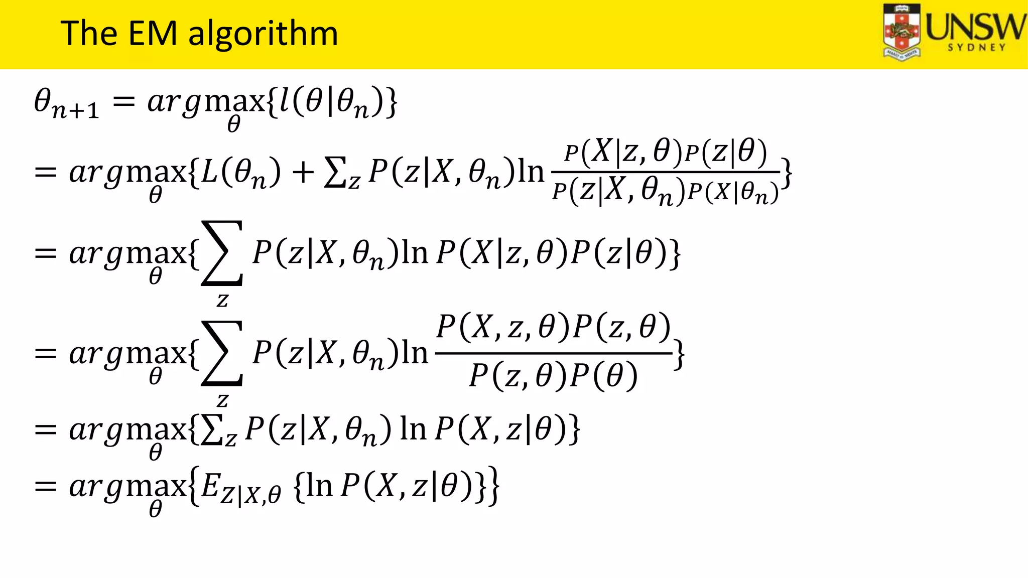 The EM algorithm
𝜃 𝑛+1 = 𝑎𝑟𝑔max
𝜃
{𝑙 𝜃 𝜃 𝑛 }
= 𝑎𝑟𝑔max
𝜃
{𝐿 𝜃 𝑛 + 𝑧 𝑃 𝑧 𝑋, 𝜃 𝑛 ln
𝑃 𝑋 𝑧, 𝜃 𝑃 𝑧 𝜃
𝑃 𝑧 𝑋, 𝜃 𝑛 𝑃(𝑋|𝜃 𝑛)
}
= 𝑎𝑟𝑔max
𝜃
{
𝑧
𝑃 𝑧 𝑋, 𝜃 𝑛 ln 𝑃 𝑋 𝑧, 𝜃 𝑃 𝑧 𝜃 }
= 𝑎𝑟𝑔max
𝜃
{
𝑧
𝑃 𝑧 𝑋, 𝜃 𝑛 ln
𝑃 𝑋, 𝑧, 𝜃 𝑃 𝑧, 𝜃
𝑃 𝑧, 𝜃 𝑃 𝜃
}
= 𝑎𝑟𝑔max
𝜃
𝑧 𝑃 𝑧 𝑋, 𝜃 𝑛 ln 𝑃 𝑋, 𝑧 𝜃
= 𝑎𝑟𝑔max
𝜃
𝐸 𝑍|𝑋,𝜃 {ln 𝑃 𝑋, 𝑧 𝜃 }
 