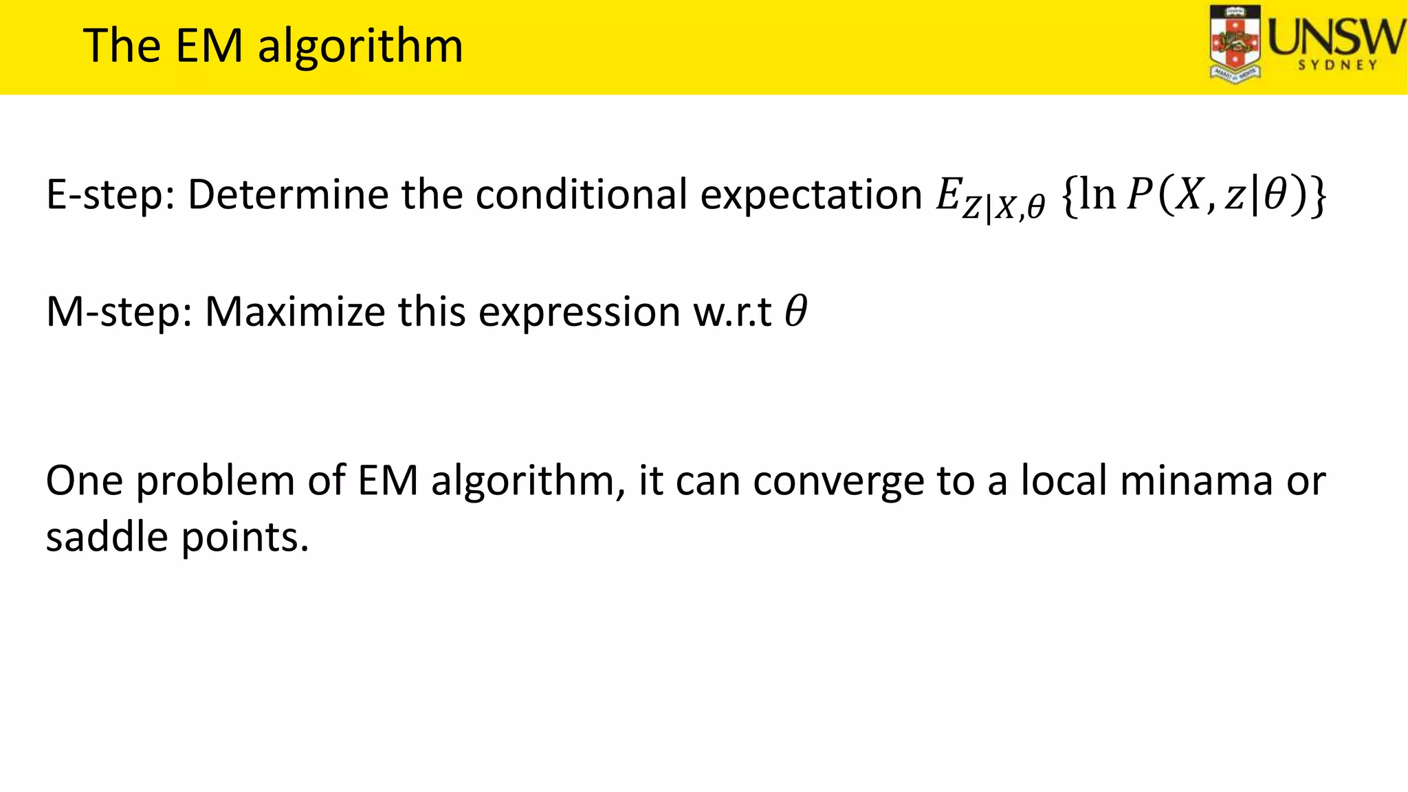 The EM algorithm
E-step: Determine the conditional expectation 𝐸 𝑍|𝑋,𝜃 {ln 𝑃 𝑋, 𝑧 𝜃 }
M-step: Maximize this expression w.r.t 𝜃
One problem of EM algorithm, it can converge to a local minama or
saddle points.
 