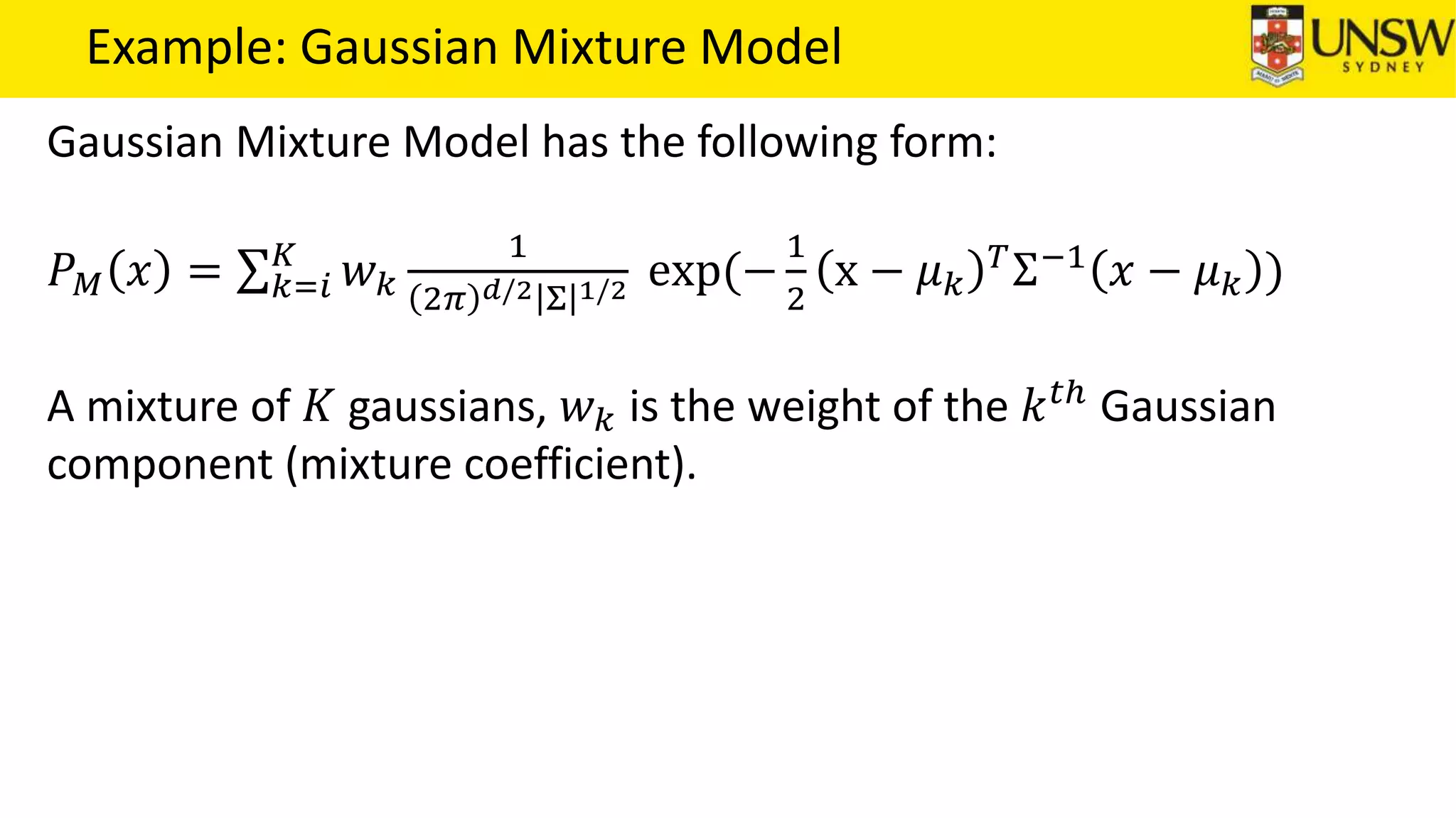 Example: Gaussian Mixture Model
Gaussian Mixture Model has the following form:
𝑃 𝑀 𝑥 = 𝑘=𝑖
𝐾
𝑤 𝑘
1
2𝜋 𝑑/2 Σ 1/2 exp(−
1
2
x − 𝜇 𝑘
𝑇
Σ−1
𝑥 − 𝜇 𝑘 )
A mixture of 𝐾 gaussians, 𝑤 𝑘 is the weight of the 𝑘 𝑡ℎ
Gaussian
component (mixture coefficient).
 