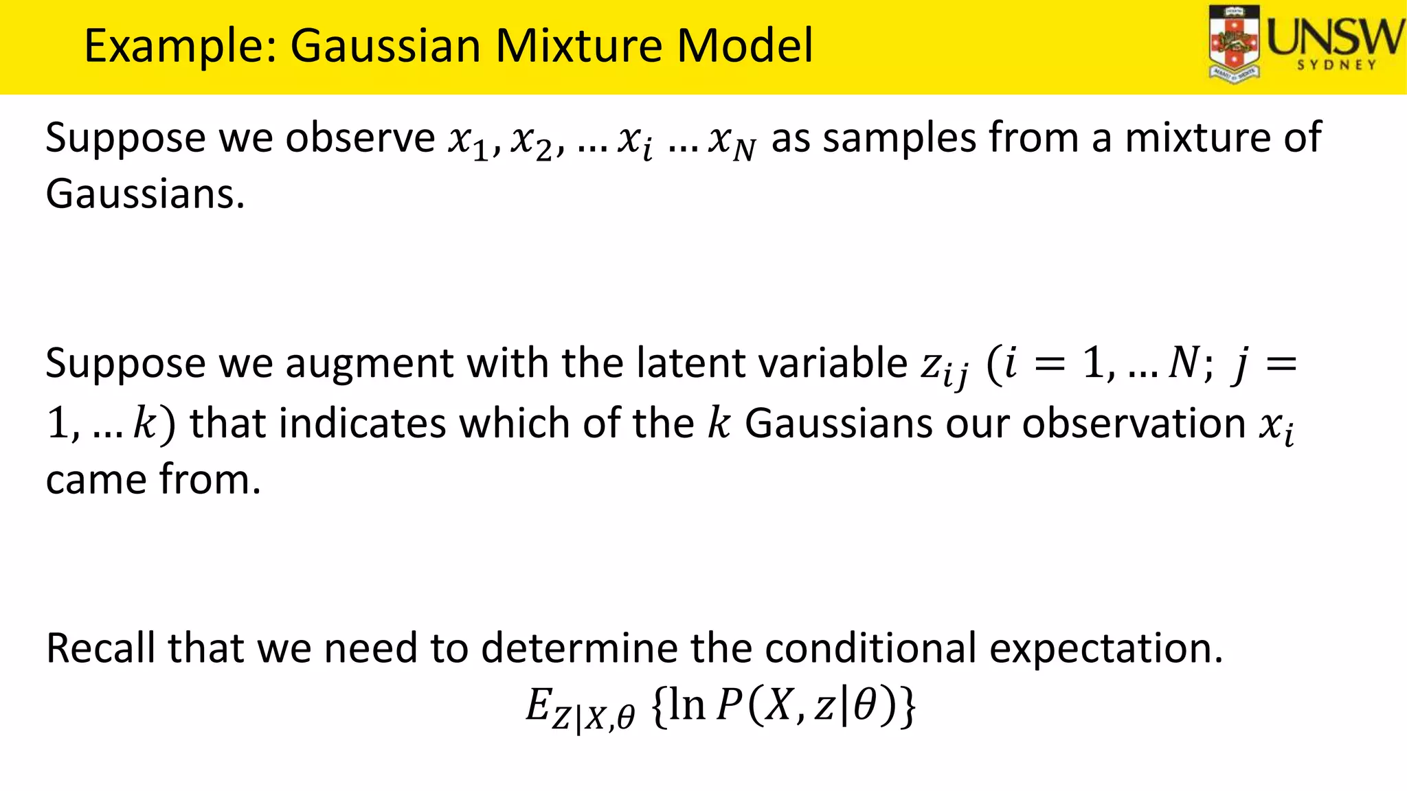 Example: Gaussian Mixture Model
Suppose we observe 𝑥1, 𝑥2, … 𝑥𝑖 … 𝑥 𝑁 as samples from a mixture of
Gaussians.
Suppose we augment with the latent variable 𝑧𝑖𝑗 (𝑖 = 1, … 𝑁; 𝑗 =
1, … 𝑘) that indicates which of the 𝑘 Gaussians our observation 𝑥𝑖
came from.
Recall that we need to determine the conditional expectation.
𝐸 𝑍|𝑋,𝜃 {ln 𝑃 𝑋, 𝑧 𝜃 }
 