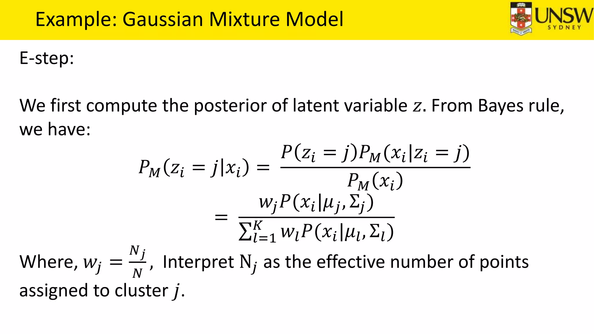 Example: Gaussian Mixture Model
E-step:
We first compute the posterior of latent variable 𝑧. From Bayes rule,
we have:
𝑃 𝑀 𝑧𝑖 = 𝑗 𝑥𝑖 =
𝑃 𝑧𝑖 = 𝑗 𝑃 𝑀(𝑥𝑖|𝑧𝑖 = 𝑗)
𝑃 𝑀 𝑥𝑖
=
𝑤𝑗 𝑃(𝑥𝑖|𝜇 𝑗, Σ𝑗)
𝑙=1
𝐾
𝑤𝑙 𝑃(𝑥𝑖|𝜇𝑙, Σ𝑙)
Where, 𝑤𝑗 =
𝑁 𝑗
𝑁
, Interpret N𝑗 as the effective number of points
assigned to cluster 𝑗.
 
