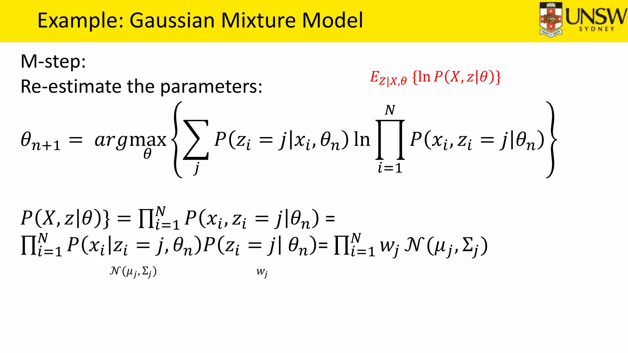 Example: Gaussian Mixture Model
M-step:
Re-estimate the parameters:
𝜃 𝑛+1 = 𝑎𝑟𝑔max
𝜃
𝑗
𝑃 𝑧𝑖 = 𝑗 𝑥𝑖, 𝜃 𝑛 ln
𝑖=1
𝑁
𝑃 𝑥𝑖, 𝑧𝑖 = 𝑗 𝜃 𝑛
𝑃 𝑋, 𝑧 𝜃 } = 𝑖=1
𝑁
𝑃 𝑥𝑖, 𝑧𝑖 = 𝑗 𝜃 𝑛 =
𝑖=1
𝑁
𝑃 𝑥𝑖 𝑧𝑖 = 𝑗, 𝜃 𝑛 𝑃 𝑧𝑖 = 𝑗 𝜃 𝑛 = 𝑖=1
𝑁
𝑤𝑗 𝒩(𝜇 𝑗, Σ𝑗)
𝐸 𝑍|𝑋,𝜃 {ln 𝑃 𝑋, 𝑧 𝜃 }
𝒩(𝜇 𝑗, Σ𝑗) 𝑤𝑗
 