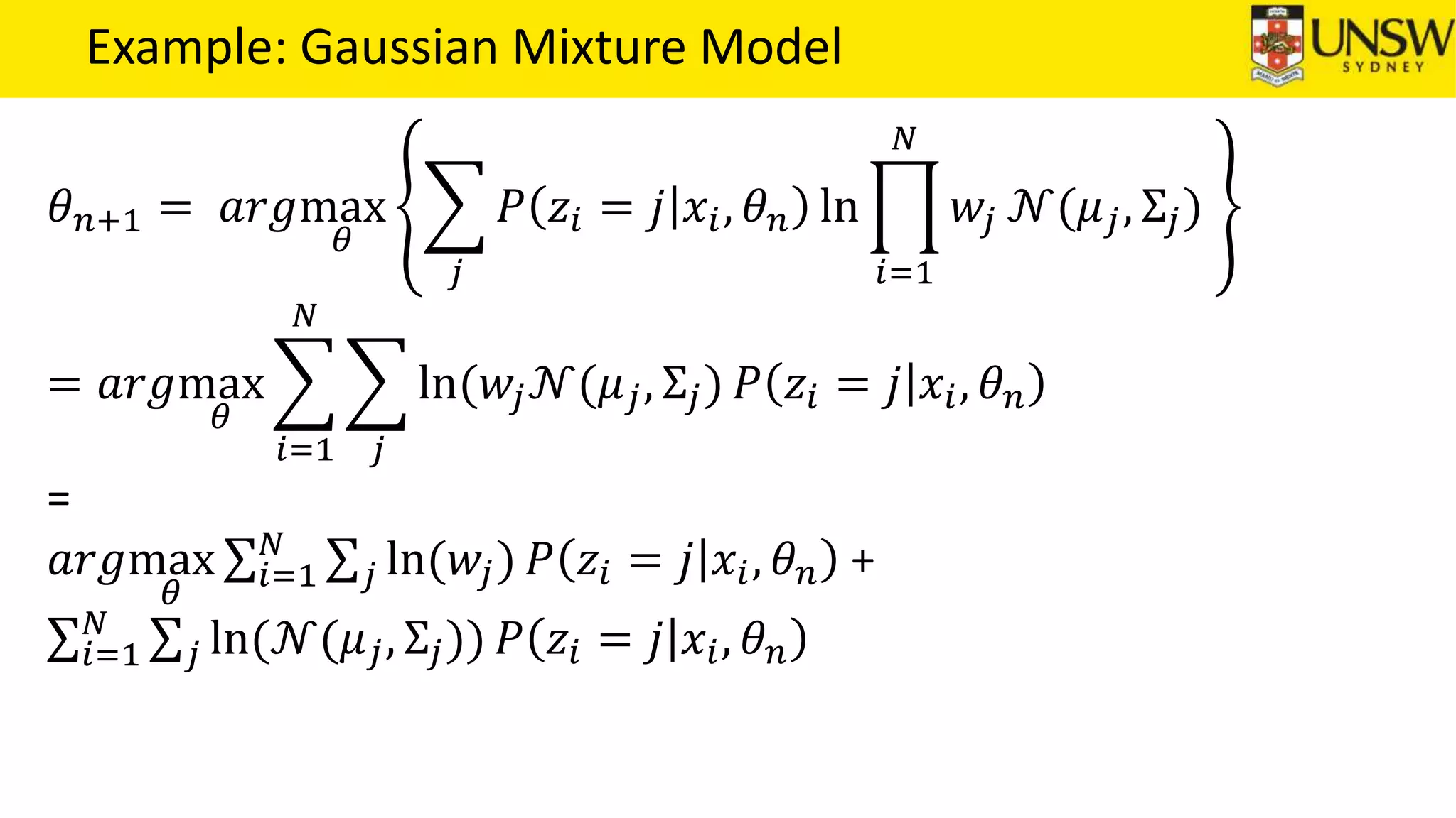 Example: Gaussian Mixture Model
𝜃 𝑛+1 = 𝑎𝑟𝑔max
𝜃
𝑗
𝑃 𝑧𝑖 = 𝑗 𝑥𝑖, 𝜃 𝑛 ln
𝑖=1
𝑁
𝑤𝑗 𝒩(𝜇 𝑗, Σ𝑗)
= 𝑎𝑟𝑔max
𝜃
𝑖=1
𝑁
𝑗
ln(𝑤𝑗 𝒩(𝜇 𝑗, Σ𝑗) 𝑃 𝑧𝑖 = 𝑗 𝑥𝑖, 𝜃 𝑛
=
𝑎𝑟𝑔max
𝜃
𝑖=1
𝑁
𝑗 ln(𝑤𝑗) 𝑃 𝑧𝑖 = 𝑗 𝑥𝑖, 𝜃 𝑛 +
𝑖=1
𝑁
𝑗 ln(𝒩(𝜇 𝑗, Σ𝑗)) 𝑃 𝑧𝑖 = 𝑗 𝑥𝑖, 𝜃 𝑛
 