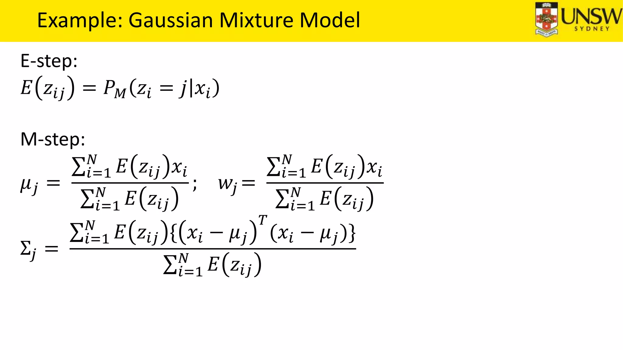 Example: Gaussian Mixture Model
E-step:
𝐸 𝑧𝑖𝑗 = 𝑃 𝑀 𝑧𝑖 = 𝑗 𝑥𝑖
M-step:
𝜇 𝑗 =
𝑖=1
𝑁
𝐸 𝑧𝑖𝑗 𝑥𝑖
𝑖=1
𝑁
𝐸 𝑧𝑖𝑗
; 𝑤𝑗 =
𝑖=1
𝑁
𝐸 𝑧𝑖𝑗 𝑥𝑖
𝑖=1
𝑁
𝐸 𝑧𝑖𝑗
Σ𝑗 =
𝑖=1
𝑁
𝐸 𝑧𝑖𝑗 { 𝑥𝑖 − 𝜇 𝑗
𝑇
(𝑥𝑖 − 𝜇 𝑗)}
𝑖=1
𝑁
𝐸 𝑧𝑖𝑗
 