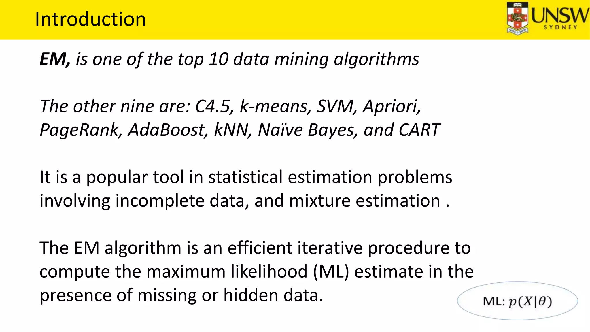 Introduction
EM, is one of the top 10 data mining algorithms
The other nine are: C4.5, k-means, SVM, Apriori,
PageRank, AdaBoost, kNN, Naïve Bayes, and CART
It is a popular tool in statistical estimation problems
involving incomplete data, and mixture estimation .
The EM algorithm is an efficient iterative procedure to
compute the maximum likelihood (ML) estimate in the
presence of missing or hidden data.
 