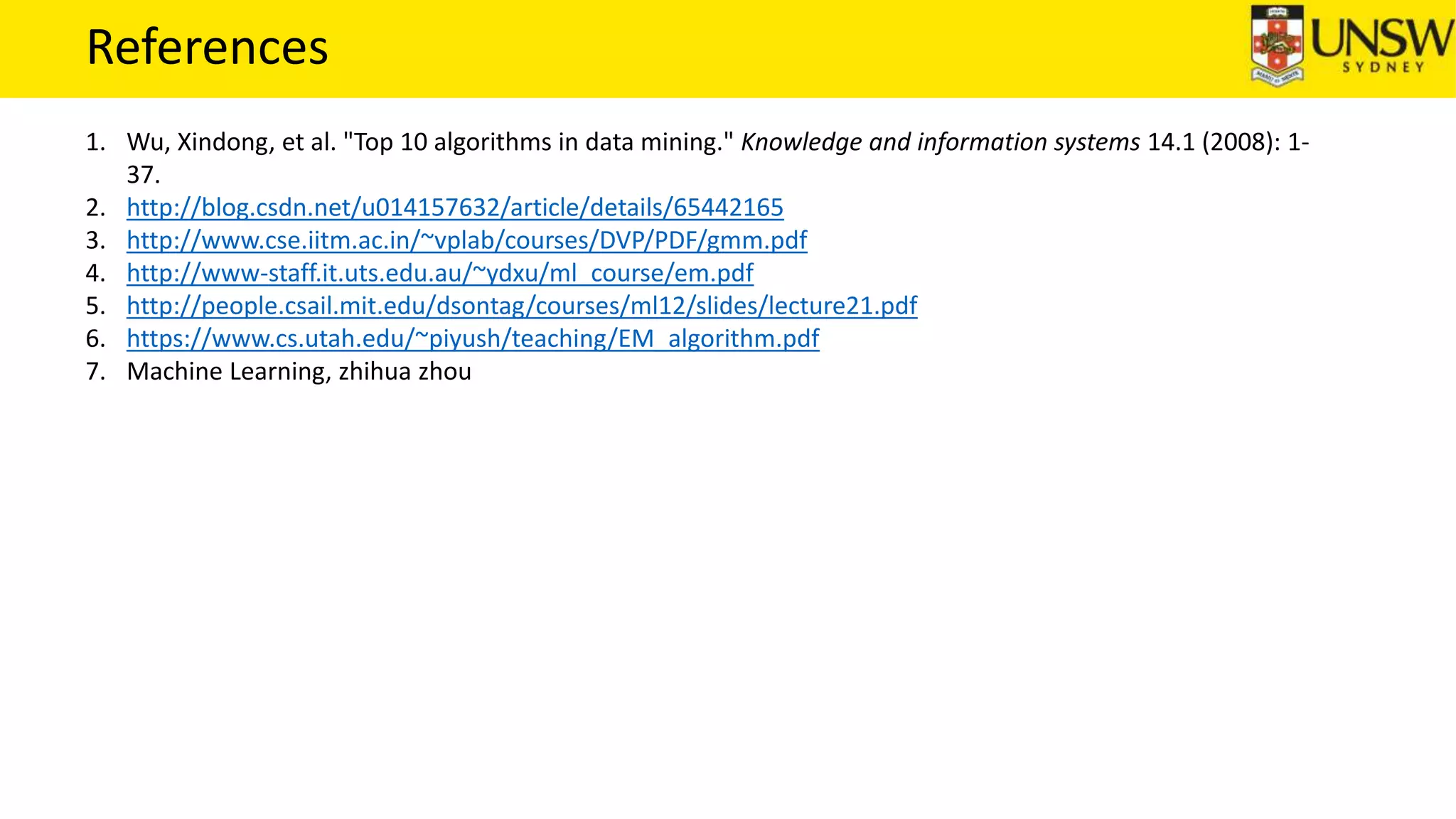 References
1. Wu, Xindong, et al. "Top 10 algorithms in data mining." Knowledge and information systems 14.1 (2008): 1-
37.
2. http://blog.csdn.net/u014157632/article/details/65442165
3. http://www.cse.iitm.ac.in/~vplab/courses/DVP/PDF/gmm.pdf
4. http://www-staff.it.uts.edu.au/~ydxu/ml_course/em.pdf
5. http://people.csail.mit.edu/dsontag/courses/ml12/slides/lecture21.pdf
6. https://www.cs.utah.edu/~piyush/teaching/EM_algorithm.pdf
7. Machine Learning, zhihua zhou
 