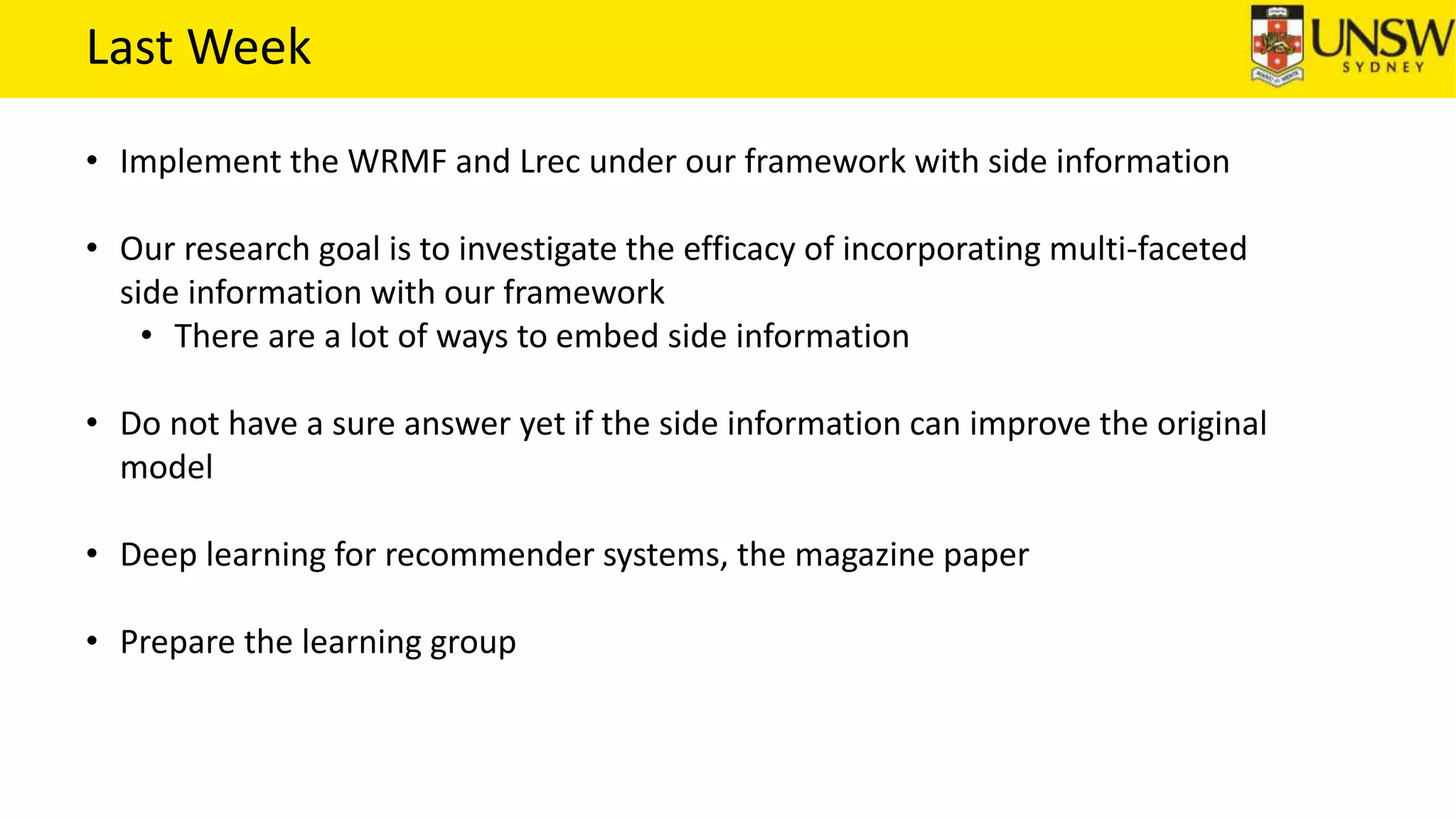 Last Week
• Implement the WRMF and Lrec under our framework with side information
• Our research goal is to investigate the efficacy of incorporating multi-faceted
side information with our framework
• There are a lot of ways to embed side information
• Do not have a sure answer yet if the side information can improve the original
model
• Deep learning for recommender systems, the magazine paper
• Prepare the learning group
 
