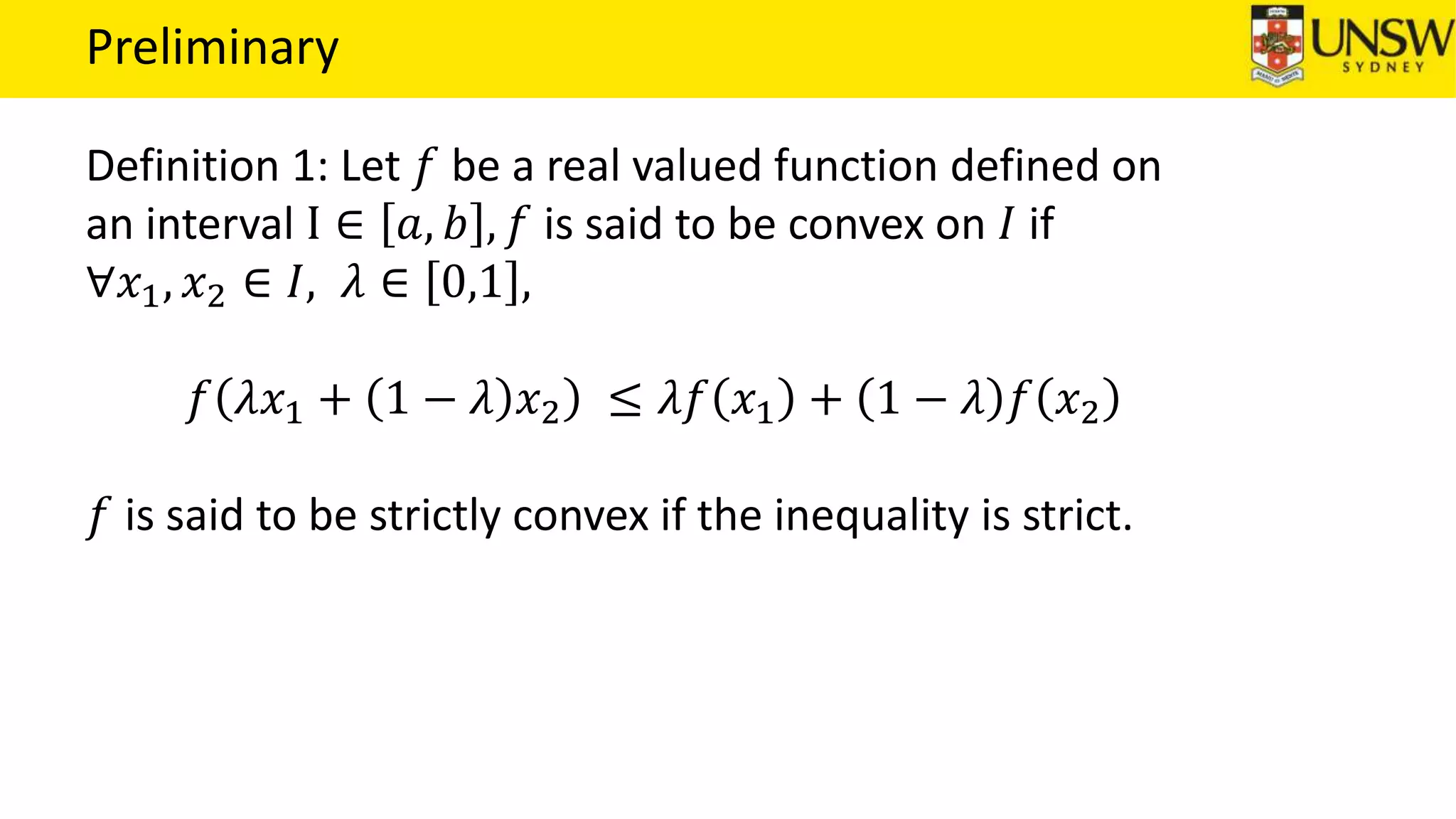 Preliminary
Definition 1: Let 𝑓 be a real valued function defined on
an interval I ∈ 𝑎, 𝑏 , 𝑓 is said to be convex on 𝐼 if
∀𝑥1, 𝑥2 ∈ 𝐼, 𝜆 ∈ 0,1 ,
𝑓 𝜆𝑥1 + 1 − 𝜆 𝑥2 ≤ 𝜆𝑓 𝑥1 + 1 − 𝜆 𝑓 𝑥2
𝑓 is said to be strictly convex if the inequality is strict.
 