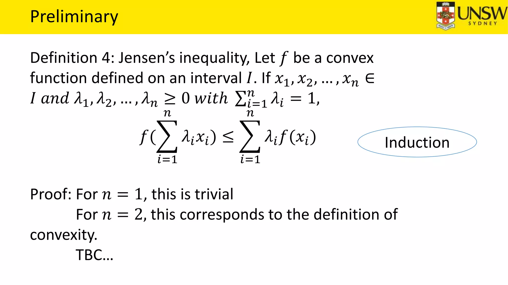 Preliminary
Definition 4: Jensen’s inequality, Let 𝑓 be a convex
function defined on an interval 𝐼. If 𝑥1, 𝑥2, … , 𝑥 𝑛 ∈
𝐼 𝑎𝑛𝑑 𝜆1, 𝜆2, … , 𝜆 𝑛 ≥ 0 𝑤𝑖𝑡ℎ 𝑖=1
𝑛
𝜆𝑖 = 1,
𝑓(
𝑖=1
𝑛
𝜆𝑖 𝑥𝑖) ≤
𝑖=1
𝑛
𝜆𝑖 𝑓(𝑥𝑖)
Proof: For 𝑛 = 1, this is trivial
For 𝑛 = 2, this corresponds to the definition of
convexity.
TBC…
Induction
 