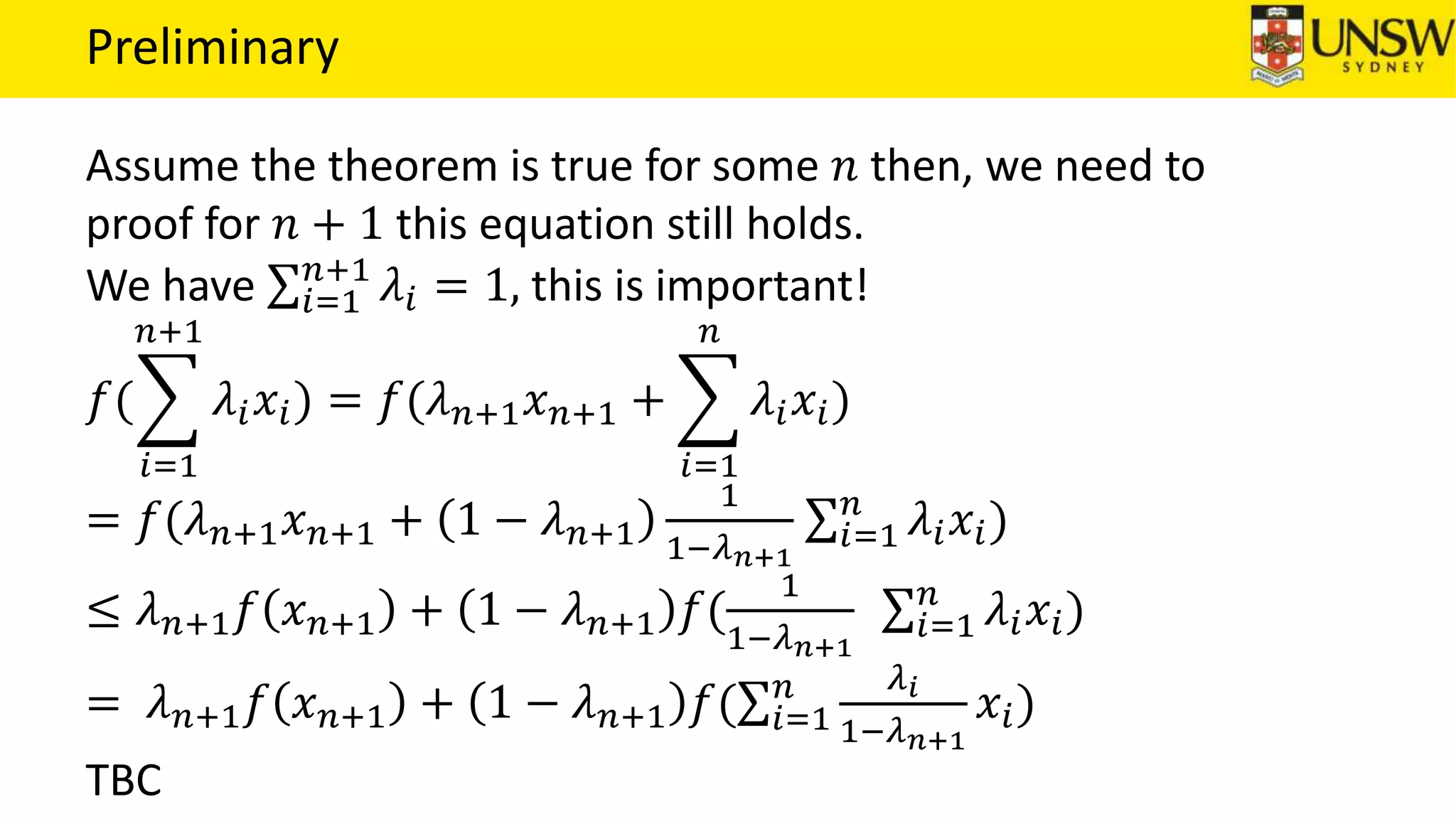 Preliminary
Assume the theorem is true for some 𝑛 then, we need to
proof for 𝑛 + 1 this equation still holds.
We have 𝑖=1
𝑛+1
𝜆𝑖 = 1, this is important!
𝑓(
𝑖=1
𝑛+1
𝜆𝑖 𝑥𝑖) = 𝑓(𝜆 𝑛+1 𝑥 𝑛+1 +
𝑖=1
𝑛
𝜆𝑖 𝑥𝑖)
= 𝑓(𝜆 𝑛+1 𝑥 𝑛+1 + 1 − 𝜆 𝑛+1
1
1−𝜆 𝑛+1
𝑖=1
𝑛
𝜆𝑖 𝑥𝑖)
≤ 𝜆 𝑛+1 𝑓 𝑥 𝑛+1 + 1 − 𝜆 𝑛+1 𝑓(
1
1−𝜆 𝑛+1
𝑖=1
𝑛
𝜆𝑖 𝑥𝑖)
= 𝜆 𝑛+1 𝑓 𝑥 𝑛+1 + 1 − 𝜆 𝑛+1 𝑓( 𝑖=1
𝑛 𝜆 𝑖
1−𝜆 𝑛+1
𝑥𝑖)
TBC
 