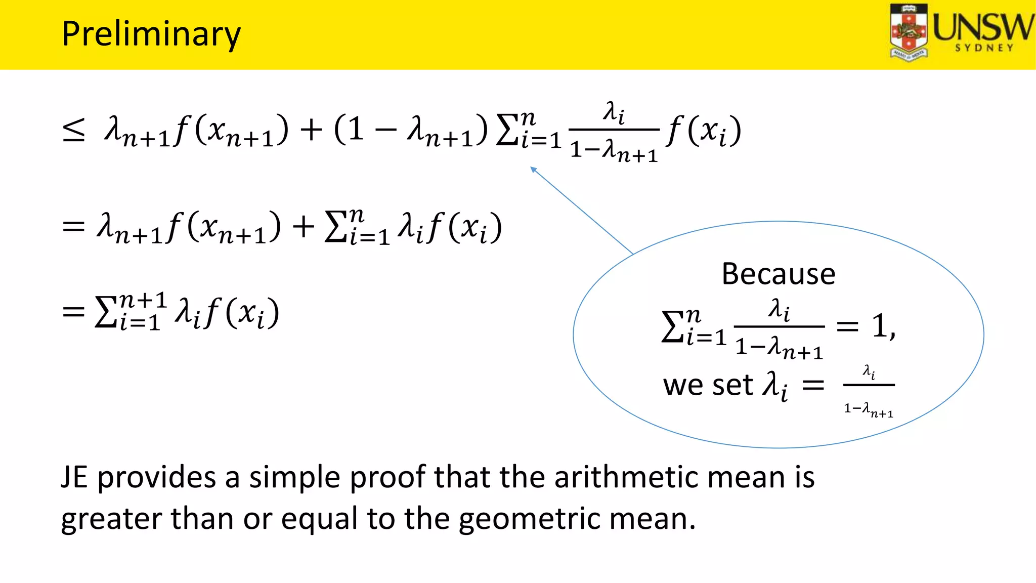 Preliminary
≤ 𝜆 𝑛+1 𝑓 𝑥 𝑛+1 + 1 − 𝜆 𝑛+1 𝑖=1
𝑛 𝜆 𝑖
1−𝜆 𝑛+1
𝑓(𝑥𝑖)
= 𝜆 𝑛+1 𝑓 𝑥 𝑛+1 + 𝑖=1
𝑛
𝜆𝑖 𝑓(𝑥𝑖)
= 𝑖=1
𝑛+1
𝜆𝑖 𝑓(𝑥𝑖)
JE provides a simple proof that the arithmetic mean is
greater than or equal to the geometric mean.
Because
𝑖=1
𝑛 𝜆 𝑖
1−𝜆 𝑛+1
= 1,
we set 𝜆𝑖 =
𝜆 𝑖
1−𝜆 𝑛+1
 