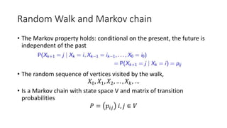 Random Walk and Markov chain
• The Markov property holds: conditional on the present, the future is
independent of the past
• The random sequence of vertices visited by the walk,
𝑋0, 𝑋1, 𝑋2, … , 𝑋 𝑘, …
• Is a Markov chain with state space V and matrix of transition
probabilities
𝑃 = 𝑝𝑖𝑗 𝑖, 𝑗 ∈ 𝑉
 
