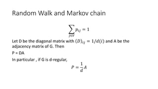 Random Walk and Markov chain
𝑗∈𝑉
𝑝𝑖𝑗 = 1
Let D be the diagonal matrix with 𝐷 𝑖𝑗 = 1/𝑑(𝑖) and A be the
adjacency matrix of G. Then
P = DA
In particular , if G is d-regular,
𝑃 =
1
𝑑
𝐴
 