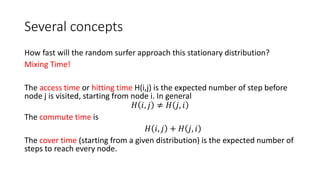Several concepts
How fast will the random surfer approach this stationary distribution?
Mixing Time!
The access time or hitting time H(i,j) is the expected number of step before
node j is visited, starting from node i. In general
𝐻 𝑖, 𝑗 ≠ 𝐻 𝑗, 𝑖
The commute time is
𝐻 𝑖, 𝑗 + 𝐻 𝑗, 𝑖
The cover time (starting from a given distribution) is the expected number of
steps to reach every node.
 