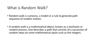 What is Random Walk?
• Random walk is a process, a model or a rule to generate path
sequence of random motion.
• A random walk is a mathematical object, known as a stochastic or
random process, that describes a path that consists of a succession of
random steps on some mathematical space such as the integers.
 